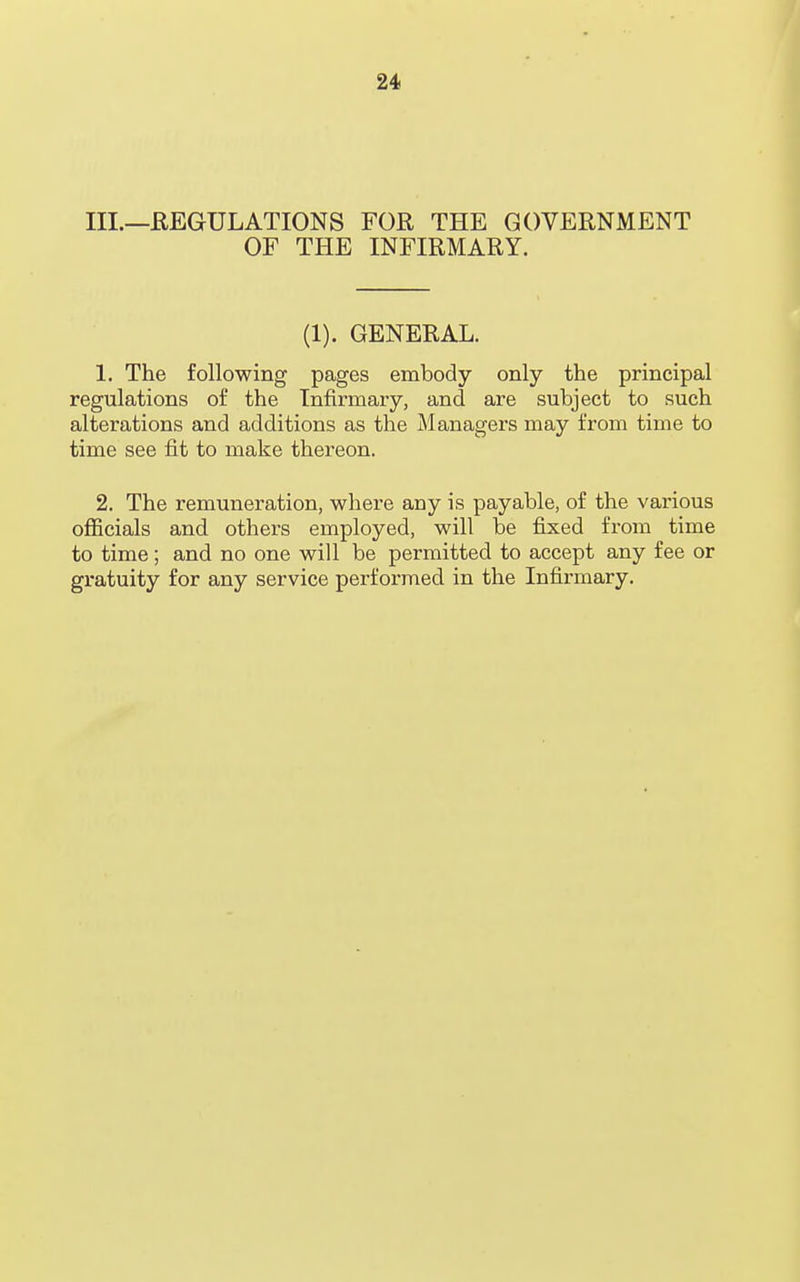 III.—REGULATIONS FOR THE GOVERNMENT OF THE INFIRMARY. (1). GENERAL. 1. The following pages embody only the principal regulations of the Infirmary, and are subject to such alterations and additions as the Managers may from time to time see fit to make thereon. 2. The remuneration, where any is payable, of the various officials and others employed, will be fixed from time to time; and no one will be permitted to accept any fee or gratuity for any service performed in the Infirmary.