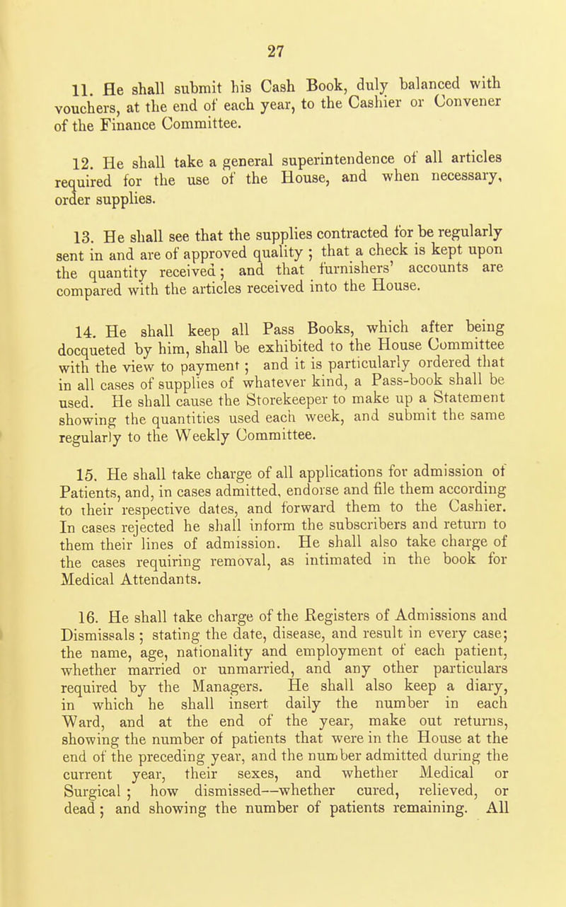 11. He shall submit his Cash Book, duly balanced with vouchers, at the end of each year, to the Cashier or Convener of the Finance Committee. 12. He shall take a general superintendence of all articles required for the use of the House, and when necessary, order supplies. 13. He shall see that the supplies contracted for be regularly sent in and are of approved quality ; that a check is kept upon the quantity received; and that furnishers' accounts are compared with the articles received into the House. 14. He shall keep all Pass Books, which after being docqueted by him, shall be exhibited to the House Committee with the view to payment; and it is particularly ordered that in all cases of supplies of whatever kind, a Pass-book shall be used. He shall cause the Storekeeper to make up a Statement showing the quantities used each week, and submit the same regularly to the Weekly Committee. 15. He shall take charge of all applications for admission of Patients, and, in cases admitted, endorse and file them according to their respective dates, and forward them to the Cashier. In cases rejected he shall inform the subscribers and return to them their lines of admission. He shall also take charge of the cases requiring removal, as intimated in the book for Medical Attendants. 16. He shall take charge of the Registers of Admissions and Dismissals ; stating the date, disease, and result in every case; the name, age, nationality and employment of each patient, whether married or unmarried, and any other particulars required by the Managers. He shall also keep a diary, in which he shall insert daily the number in each Ward, and at the end of the year, make out returns, showing the number of patients that were in the House at the end of the preceding year, and the number admitted during the current year, their sexes, and whether Medical or Surgical ; how dismissed—whether cured, relieved, or dead; and showing the number of patients remaining. All