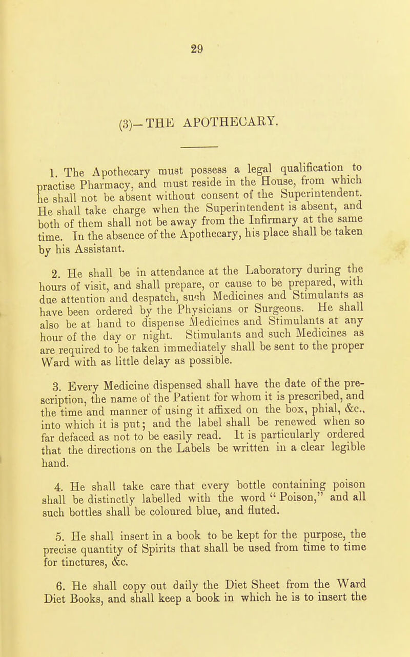 (3)-THE APOTHECARY. 1 The Apothecary must possess a legal qualification to practise Pharmacy, and must reside in the House, from which he shall not be absent without consent of the Superintendent He shall take charge when the Superintendent is absent, and both of them shall not be away from the Infirmary at the same time. In the absence of the Apothecary, his place shall be taken by his Assistant. 2. He shall be in attendance at the Laboratory during the hours of visit, and shall prepare, or cause to be prepared, with due attention and despatch, su'ih Medicines and Stimulants as have been ordered by the Physicians or Surgeons. He shall also be at hand lo dispense Medicines and Stimulants at any hour of the day or night. Stimulants and such Medicines as are required to be taken immediately shall be sent to the proper Ward with as little delay as possible. 3. Every Medicine dispensed shall have the date of the pre- scription, the name of the Patient for whom it is prescribed, and the time and manner of using it affixed on the box, phial, &c., into which it is put; and the label shall be renewed when so far defaced as not to be easily read. It is particularly ordered that the directions on the Labels be written in a clear legible hand. 4. He shall take care that every bottle containing poison shall be distinctly labelled with the word  Poison, and all such bottles shall be coloured blue, and fluted. 5. He shall insert in a book to be kept for the purpose, the precise quantity of Spirits that shall be used from time to time for tinctures, &c. 6. He shall copy out daily the Diet Sheet from the Ward Diet Books, and shall keep a book in which he is to insert the