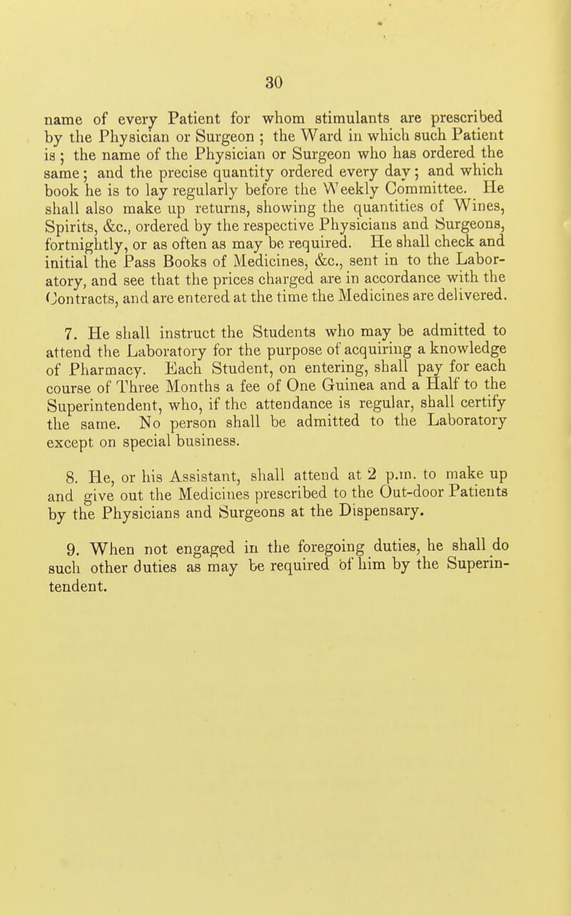 name of every Patient for whom stimulants are prescribed by the Physician or Surgeon ; the Ward in which such Patient is ; the name of the Physician or Surgeon who has ordered the same ; and the precise quantity ordered every day; and which book he is to lay regularly before the Weekly Committee. He shall also make up returns, showing the quantities of Wines, Spirits, &c., ordered by the respective Physicians and Surgeons, fortnightly, or as often as may be required. He shall check and initial the Pass Books of Medicines, &c., sent in to the Labor- atory, and see that the prices charged are in accordance with the Contracts, and are entered at the time the Medicines are delivered. 7. He shall instruct the Students who may be admitted to attend the Laboratory for the purpose of acquiring a knowledge of Pharmacy. Each Student, on entering, shall pay for each course of Three Months a fee of One Guinea and a Half to the Superintendent, who, if the attendance is regular, shall certify the same. No person shall be admitted to the Laboratory except on special business. 8. He, or his Assistant, shall attend at 2 p.m. to make up and give out the Medicines prescribed to the Out-door Patients by the Physicians and Surgeons at the Dispensary. 9. When not engaged in the foregoing duties, he shall do such other duties as may be required of him by the Superin- tendent.