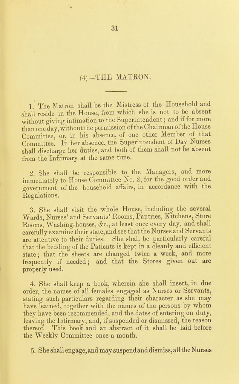 (4)-THE MATRON. 1. The Matron shall be the Mistress of the Household and shall reside in the House, from which she is not to be absent without giving intimation tjo the Superintendent; and if for more than one day, witliout the permission ofthe Chairman of the House Committee, or, in his absence, of one other Member of that Committee. In her absence, the Superintendent of Day Nurses shall discharge her duties, and both of them shall not be absent from the Infirmary at the same time. 2. She shall be responsible to the Managers, and more immediately to House Committee No. 2, for the good order and government of the household affairs, in accordance with the Regulations. 3. She shall visit the whole House, including the several Wards, Nurses' and Servants' Rooms, Pantries, Kitchens, Store Rooms, Washing-houses. &c., at least once every day, and shall carefully examine their state, and see that the N urses and Servants are attentive to their duties. She shall be particularly careful that the bedding of the Patients is kept in a cleanly and efficient state; that the sheets are changed twice a week, and more frequently if needed; and that the Stores given out are properly used. 4. She shall keep a book, wherein she shall insert, in due order, the names of all females engaged as Nurses or Servants, stating such particulars regarding their character as she may have learned, together with the names of the persons by whom they have been recommended, and the dates of entering on duty, leaving the Infirmary, and, if suspended or dismissed, the reason thereof This book and an abstract of it shall be laid before the Weekly Committee once a month, 5. She shall engage, and may suspend and dismiss, all the Nurses