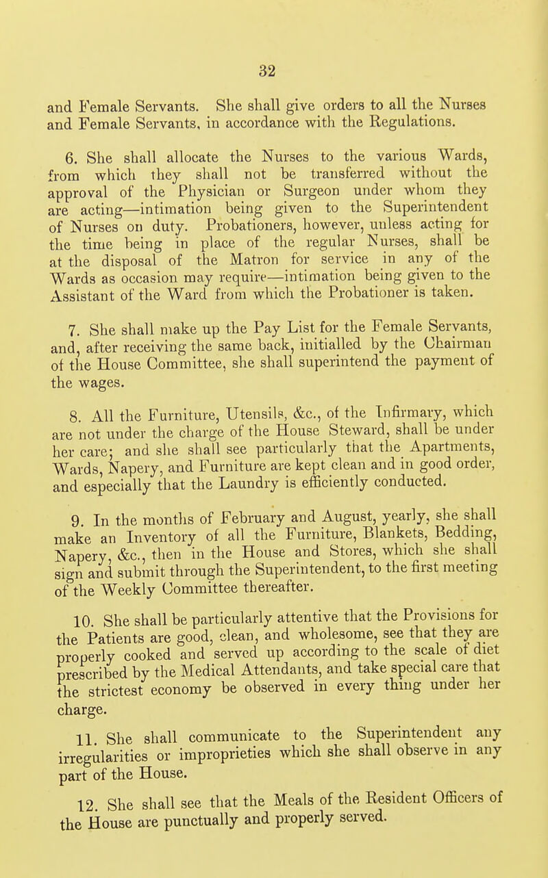 and Female Servants. She shall give orders to all the Nurses and Female Servants, in accordance with the Regulations. 6. She shall allocate the Nurses to the various Wards, from which they shall not be transferred without the approval of the Physician or Surgeon under whom they are acting—intimation being given to the Superintendent of Nurses on duty. Probationers, however, unless acting for the time being in place of the regular Nurses, shall be at the disposal of the Matron for service in any of the Wards as occasion may require—intimation being given to the Assistant of the Ward from which the Probationer is taken. 7. She shall make up the Pay List for the Female Servants, and, after receiving the same back, initialled by the Chairman of the House Committee, she shall superintend the payment of the wages. 8. All the Furniture, Utensils, &c., of the Infirmary, which are not under the charge of the House Steward, shall be under her care; and she shall see particularly that the Apartments, Wards, Napery, and Furniture are kept clean and in good order, and especially that the Laundry is efficiently conducted. 9. In the montlis of February and August, yearly, she shall make an Inventory of all the Furniture, Blankets, Beddmg, Napery, &c., then in the House and Stores, which she shall sign and submit through the Superintendent, to the first meeting of the Weekly Committee thereafter. 10. She shall be particularly attentive that the Provisions for the Patients are good, clean, and wholesome, see that they are properly cooked and served up according to the scale of diet prescribed by the Medical Attendants, and take special care that the strictest economy be observed in every thing under her charge. 11 She shall communicate to the Superintendent any irregularities or improprieties which she shall observe in any part of the House. 12 She shall see that the Meals of the Resident Officers of the House are punctually and properly served.