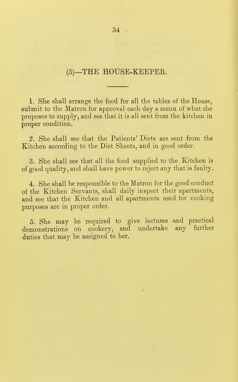 (5)—THE HOUSE-KEEPER. 1. She shall arrange the food for all the tables of the House, submit to the Matron for approval each day a menu of what she proposes to supply, and see that it is all sent from the kitchen in proper condition. 2. She shall see that the Patients' Diets are sent from the Kitchen according to the Diet Sheets, and in good order. 3. She shall see that all the food supplied to the Kitchen is of good quality, and shall have power to reject any that is faulty. 4. She shall be responsible to the Matron for the good conduct of the Kitchen Servants, shall daily inspect their apartments, and see that the Kitchen and all apartments used lor cooking purposes are in proper order. 5. She may be required to give lectures and practical demonstrations on cookery, and undertake any further duties that may be assigned to her.