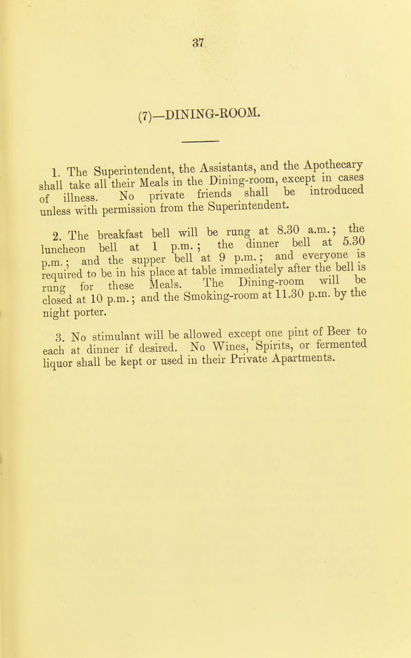 (7)—DINING-ROOM. 1 The Superintendent, the Assistants, and the Apothecary shall take all their Meals in the Dining-room, except m cases of illness. No private friends shall be introduced unless with permission from the Superintendent. 2. The breakfast bell will be rung at 8.30 a.m ; the luncheon bell at 1 p.m.; the dinner bell at 5.30 p.m.; and the supper bell at 9 p.m ; ^^^^^^^J^^^^'il required to be in his place at table immediately after the bell is rung for these Meals. The Dimng-room will be closed at 10 p.m.; and the Smoking-room at 11.30 p.m. by the night porter. 3 No stimulant will be allowed except one pint of Beer to each at dinner if desired. No Wines, Spirits, or fermented liquor shall be kept or used in their Private Apartments.