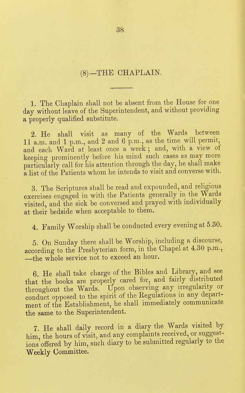 (8)—THE CHAPLAIN. 1. The Chaplam shall not be absent from the House for one day without leave of the Superintendent, and without providing a properly qualified substitute. 2. He shall visit as many of the Wards between 11 a.m. and 1 p.m., and 2 and 6 p.m., as the time will permit, and each Ward at least once a week; and, with a view of keeping prominently before his mind such cases as may more particularly call for his attention through the day, he shall make a list of the Patients whom he intends to visit and converse with. 3. The Scriptures shall be read and expounded, and religious exercises engaged in with the Patients generally in the Wards visited, and the sick be conversed and prayed with individually at their bedside when acceptable to them. 4. Family Worship shall be conducted every evening at 5.30. 5. On Sunday there shall be Worship, including a discourse, according to the Presbyterian form, in the Chapel at 4.30 p.m., —the whole service not to exceed an hour. 6. He shall take charge of the Bibles and Library, and see that the books are properly cared for, and fairly distributed throughout the Wards. Upon observing any irregularity or conduct opposed to the spirit of the Kegulations in any depart- ment of the Establishment, he shall immediately communicate the same to the Superintendent. 7 He shall daily record in a diary the Wards visited by him, the hours of visit, and any complaints received, or suggest- ions offered by him, such diary to be submitted regularly to the Weekly Committee.