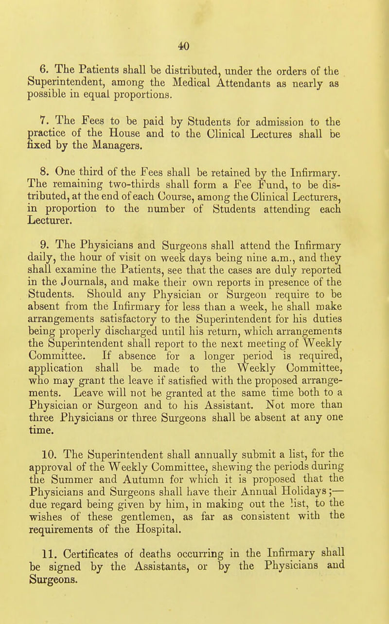 6. The Patients shall be distributed, under the orders of the Superintendent, among the Medical Attendants as nearly as possible in equal proportions. 7. The Fees to be paid by Students for admission to the practice of the House and to the Clinical Lectures shall be fixed by the Managers. 8. One third of the Fees shall be retained by the Infirmary. The remaining two-thirds shall form a Fee Fund, to be dis- tributed, at the end of each Course, among the Clinical Lecturers, in proportion to the number of Students attending each Lecturer. 9. The Physicians and Surgeons shall attend the Infirmary daily, the hour of visit on week days being nine a.m., and they shall examine the Patients, see that the cases are duly reported in the JoiU'nals, and make their own reports in presence of the Students. Should any Physician or Surgeon require to be absent from the Infirmary for less than a week, he shall make arrangements satisfactory to the Superintendent for his duties being properly discharged until his return, which arrangements the Superintendent shall report to the next meeting of Weekly Committee. If absence for a longer period is required, application shall be made to the Weekly Committee, who may grant the leave if satisfied with the proposed arrange- ments. Leave will not be granted at the same time both to a Physician or Surgeon and to his Assistant. Not more than three Physicians or three Surgeons shall be absent at any one time. 10. The Superintendent shall annually submit a list, for the approval of the Weekly Committee, shewing the periods during the Summer and Autumn for which it is proposed that the Physicians and Surgeons shall have their Annual Holidays;— due regard being given by him, in making out the list, to the wishes of these gentlemen, as far as consistent with the requirements of the Hospital. 11. Certificates of deaths occurring in the Infirmary shall be signed by the Assistants, or by the Physicians and Surgeons.