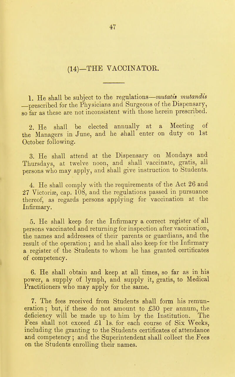 (14)—THE VACCINATOR. 1. He shall be subject to the regulations—mutatis mutandis prescribed for the Physicians and Surgeons of the Dispensary, so far as these are not inconsistent with those herein prescribed. 2. He shall be elected annually at a Meeting of the Managers in June, and he shall enter on duty on 1st October following. 3. He shall attend at the Dispensary on Mondays and Thursdays, at twelve noon, and shall vaccinate, gratis, all persons who may apply, and shall give instruction to Students. 4. He shall comply with the requirements of the Act 26 and 27 Victorise, cap. 108, and the regulations passed in pursuance thereof, as regards persons applying for vaccination at the Infirmary. 5. He shall keep for the Infirmary a correct register of all persons vaccinated and returning for inspection after vaccination, the names and addresses of their parents or guardians, and the result of the operation ; and he shall also keep for the Infirmary a register of the Students to whom he has granted certificates of competency. 6. He shall obtain and keep at all times, so far as in his power, a supply of lymph, and supply it, gratis, to Medical Practitioners who may apply for the same. 7. The fees received from Students shall form his remun- eration ; but, if these do not amount to £30 per annum, the deficiency will be made up to him by the Institution. The Fees shall not exceed £1 Is. for each course of Six Weeks, including the granting to the Students certificates of attendance and competency; and the Superintendent shall collect the Fees on the Students enrolling their names.