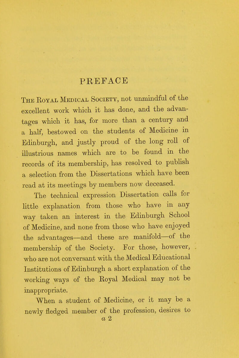 PREFACE The Koyal Medical Society, not unmindful of the excellent work which it has done, and the advan- tages which it has, for more than a century and a half, bestowed on the students of Medicine in Edinburgh, and justly proud of the long roll of illustrious names which are to be found in the records of its membership, has resolved to publish a selection from the Dissertations which have been read at its meetings by members now deceased. The technical expression Dissertation calls for little explanation from those who have in any way taken an interest in the Edinburgh School of Medicine, and none from those who have enjoyed the advantages—and these are manifold—of the membership of the Society. For those, however, who are not conversant with the Medical Educational Institutions of Edinburgh a short explanation of the working ways of the Royal Medical may not be inappropriate. When a student of Medicine, or it may be a newly fledged member of the profession, desires to a 2