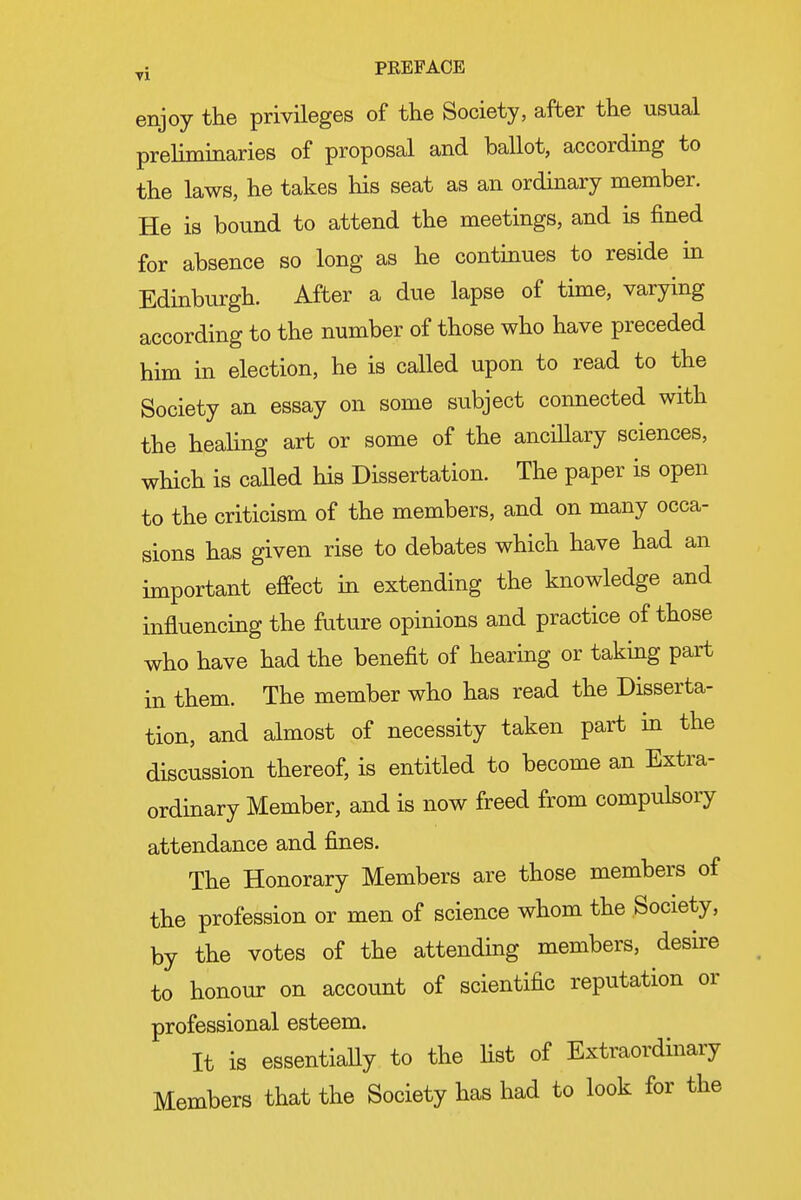 enjoy the privileges of the Society, after the usual prehminaries of proposal and ballot, according to the laws, he takes his seat as an ordinary member. He is bound to attend the meetings, and is fined for absence so long as he continues to reside in Edinburgh. After a due lapse of time, varying according to the number of those who have preceded him in election, he is called upon to read to the Society an essay on some subject connected with the heahng art or some of the ancillary sciences, which is caUed his Dissertation. The paper is open to the criticism of the members, and on many occa- sions has given rise to debates which have had an important effect in extending the knowledge and influencing the future opinions and practice of those who have had the benefit of hearing or taking part in them. The member who has read the Disserta- tion, and almost of necessity taken part in the discussion thereof, is entitled to become an Extra- ordinary Member, and is now freed from compulsory attendance and fines. The Honorary Members are those members of the profession or men of science whom the Society, by the votes of the attending members, desire to honour on account of scientific reputation or professional esteem. It is essentiaUy to the fist of Extraordinary Members that the Society has had to look for the