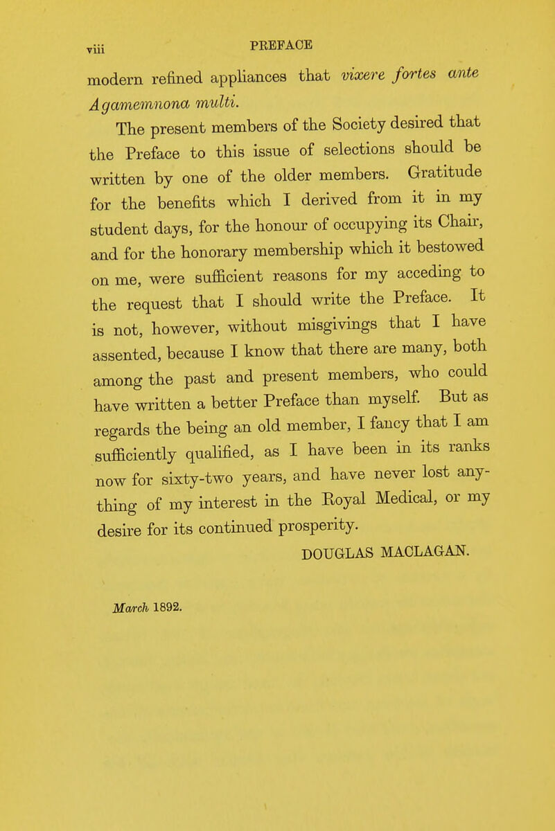 yiii PREFACE modern refined appliances that vixere fortes ante Agamemnona multi. The present members of the Society desired that the Preface to this issue of selections should be written by one of the older members. Gratitude for the benefits which I derived from it in my student days, for the honour of occupying its Chab, and for the honorary membership which it bestowed on me, were sufficient reasons for my acceding to the request that I should write the Preface. It is not, however, without misgivings that I have assented, because I know that there are many, both among the past and present members, who could have written a better Preface than myself. But as regards the bemg an old member, I fancy that I am sufficiently qualified, as I have been in its ranks now for sixty-two years, and have never lost any- thing of my interest in the Koyal Medical, or my desire for its continued prosperity. DOUGLAS MACLAGAN. March 1892.