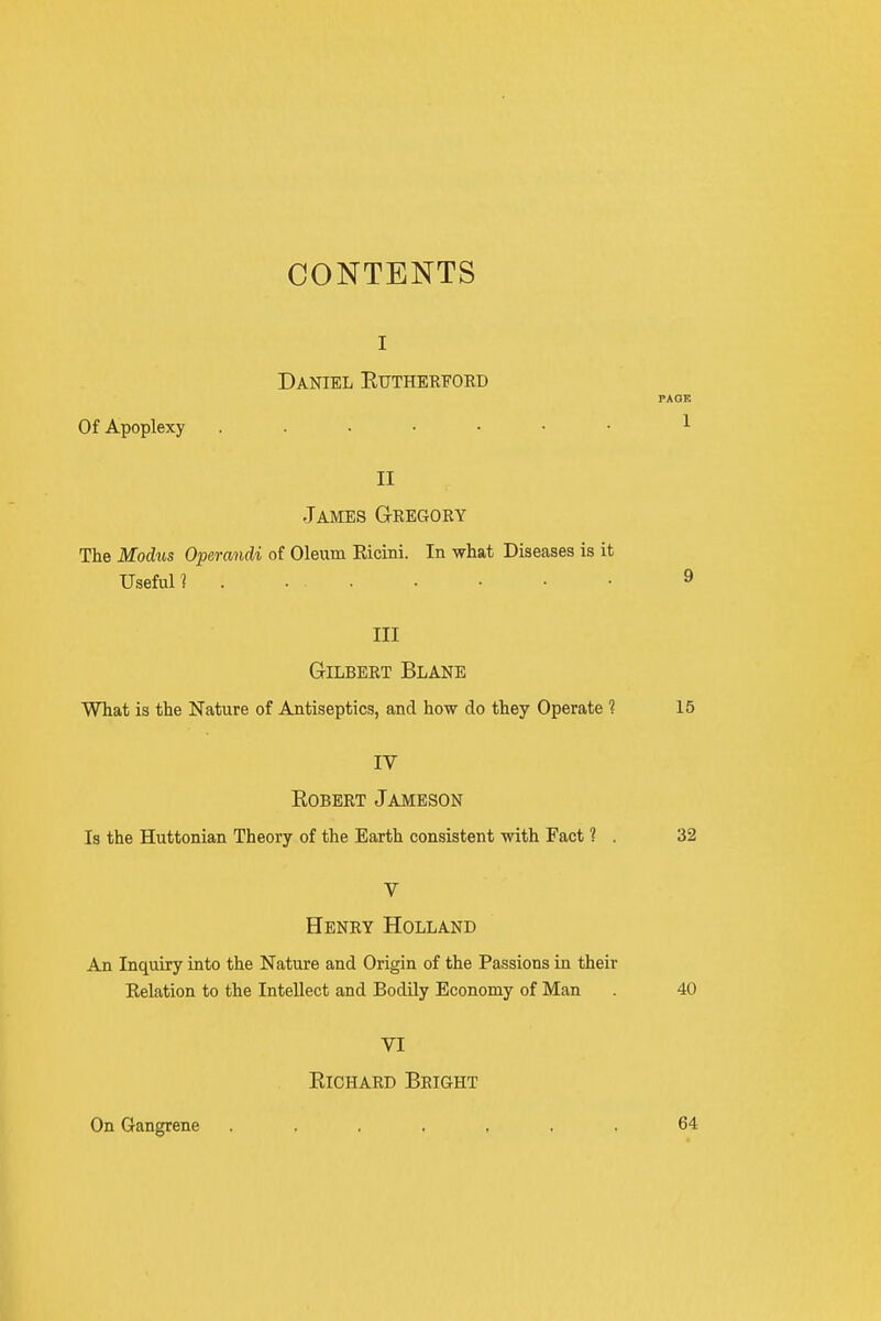 CONTENTS I Daniel Eutherfokd Of Apoplexy II James G-regory The Modiis Operandi of Oleum Ricini. In what Diseases is it Useful 1 Ill Gilbert Blane What is the Nature of Antiseptics, and how do they Operate ? IV Robert Jameson Is the Huttonian Theory of the Earth consistent with Fact ? . V Henry Holland An Inquiry into the Nature and Origin of the Passions in their Eelation to the Intellect and Bodily Economy of Man VI Richard Bright On Gangrene