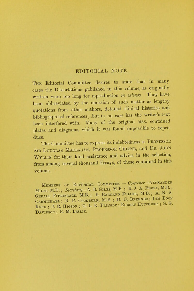 EDITORIAL NOTE The Editorial Committee desires to state that in many cases the Dissertations published in this volume, as originally written were too long for reproduction in exienso. They have been abbreviated by the omission of such matter as lengthy quotations from other authors, detailed cUnical histories and bibliographical references;.but in no case has the writer's text been interfered with. Many of the original mss. contained plates and diagrams, which it was found impossible to repro- duce. The Committee has to express its indebtedness to Professor Sir Douglas Maclagan, Professor Chienb, and Dr. John Wyllie for their kind assistance and advice in the selection, from among several thousand Essays, of those contained in this volume. Members of Editorial Committee. - Ooui;mer-ALEXANDER Miles, M.D. ; Secretary-A. B. Giles, M.B. ; R. J. Berry, M.B^; Gerald Fitzgerald, M.B.; E. Barnard Fuller, M.B. ; A. N. b. Oarmichael; R. P. Oockburn, M.B. ; D. 0. Bremner ; Lim Boon Keng ; J. R. HiGSON ; G. L. K. Pringle ; Robert Hutchison ; b. G.