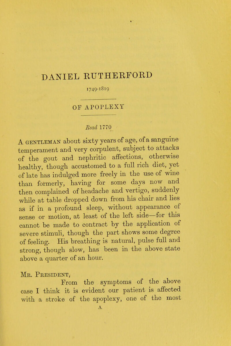 DANIEL RUTHERFORD 1749-1819 OF APOPLEXY Bead 1770 A GENTLEMAN about sixty years of age, of a sanguine temperament and very corpulent, subject to attacks of the gout and nephritic affections, otherwise healthy, though accustomed to a full rich diet, yet of late has indulged more freely in the use of wine than formerly, having for some days now and then complained of headache and vertigo, suddenly while at table dropped down from his chair and hes as if in a profound sleep, without appearance of sense or motion, at least of the left side—for this cannot be made to contract by the appHcation of severe stimuli, though the part shows some degree of feeling. His breathing is natural, pulse full and strong, though slow, has been in the above state above a quarter of an hour. Mr. President, From the symptoms of the above case I think it is evident our patient is affected with a stroke of the apoplexy, one of the most