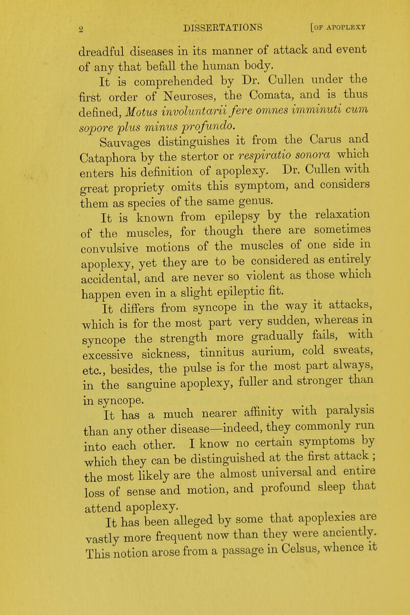 dreadful diseases in its manner of attack and event of any that befall tlie human body. It is comprehended by Dr. Cullen under the first order of Neuroses, the Comata, and is thus defined, Motus involuntarii fere omnes imminuti cum sopore plus minus pro/undo. Sauvages distmguishes it from the Carus and Cataphora by the stertor or respiratio sonora which enters his definition of apoplexy. Dr. Cullen with great propriety omits this symptom, and considers them as species of the same genus. It is known from epilepsy by the relaxation of the muscles, for though there are sometimes convulsive motions of the muscles of one side in apoplexy, yet they are to be considered as entirely accidental, and are never so violent as those which happen even in a slight epileptic fit. It differs from syncope in the way it attacks, which is for the most part very sudden, whereas in syncope the strength more gradually fails, with excessive sickness, tinnitus aurium, cold sweats, etc., besides, the pulse is for the most part always, in the sanguine apoplexy, fuller and stronger than in syncope. It has a much nearer affinity with paralysis than any other disease—indeed, they commonly run into each other. I know no certain symptoms by which they can be distinguished at the first attack ; the most likely are the almost universal and enture loss of sense and motion, and profound sleep that attend apoplexy. . It has been alleged by some that apoplexies are vastly more frequent now than they were anciently. This notion arose from a passage in Celsus, whence it