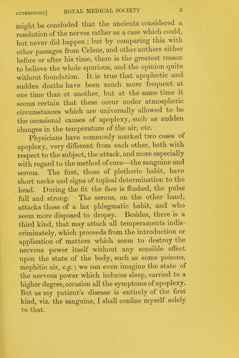 might be concluded that the ancients considered a resohition of the nerves rather as a case which could, but never did happen ; but by comparing this with other passages from Celsus, and other authors either before or after his time, there is the greatest reason to believe the whole spurious, and the opinion quite without foundation. It is true that apoplectic and sudden deaths have been much more frequent at one time than at another, but at the same time it seems certam that these occur under atmospheric circumstances which are universally allowed to be the occasional causes of apoplexy, such as sudden changes in the temperature of the air, etc. Physicians have conunonly marked two cases of apoplexy, very different from each other, both with respect to the subject, the attack, and more especially with regard to the method of cure—the sanguine and serous. The first, those of plethoric habit, have short necks and signs of topical determination to the head. During the fit the face is flushed, the pulse full and strong. The serous, on the other hand, attacks those of a lax phlegmatic habit, and who seem more disposed to dropsy. Besides, there is a third kind, that may attack all temperaments indis- criminately, which proceeds from the introduction or apphcation of matters which seem to destroy the nervous power itself without any sensible effect upon the state of the body, such as some poisons, mephitic air, e.g.; we can even imagine the state of the nervous power which induces sleep, carried to a higher degree, occasion all the symptoms of apoplexy. But as my patient's disease is entirely of the first kind, viz. the sanguine, I shall confine myself solely to that.