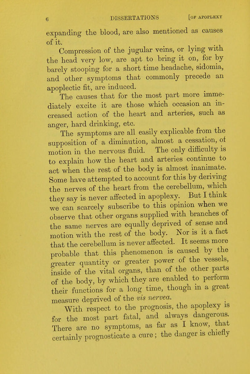 expanding the blood, are also mentioned as causes of it. Compression of the jugular veins, or lymg with the head very low, are apt to bring it on, for by barely stooping for a short time headache, sidomia, and other symptoms that commonly precede an apoplectic fit, are induced. The causes that for the most part more imme- diately excite it are those which occasion an in- creased action of the heart and arteries, such as anger, hard drinking, etc. The symptoms are all easily explicable from the supposition of a diminution, almost a cessation, of motion in the nervous fluid. The only difficulty is to explain how the heart and arteries continue to act when the rest of the body is ahnost inanimate. Some have attempted to account for this by deriving the nerves of the heart from the cerebellum, which they say is never affected in apoplexy. But I think we can scarcely subscribe to this opinion when we observe that other organs supphed with branches of the same nerves are equally deprived of sense and motion with the rest of the body. Nor is it a fact that the cerebeUum is never affected. It seems more probable that this phenomenon is caused by the greater quantity or greater power of the vessels, inside of the vital organs, than of the other parts of the body, by which they are enabled to perform their functions for a long time, though m a great measure deprived of the vis nervea. With respect to the prognosis, the apoplexy is for the most part fatal, and always dangerous. There are no symptoms, as far as I know, that certainly prognosticate a cure ; the danger is chietiy