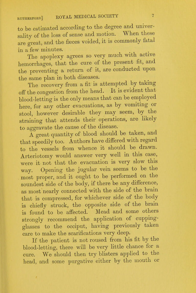 to be estimated according to the degree and univer- sality of the loss of sense and motion. When these are great, and the feeces voided, it is commonly fatal in a few minutes. The apoplexy agrees so very much with active hemorrhages, that the cure of the present fit, and the preventing a return of it, are conducted upon the same plan in both diseases. The recovery from a fit is attempted by taking off the congestion from the head. It is evident that blood-letting is the only means that can be employed here, for any other evacuations, as by vomiting or stool, however desirable they may seem, by the straining that attends their operations, are likely to aggravate the cause of the disease. A great quantity of blood should be taken, and that speedily too. Authors have differed with regard to the vessels from whence it should be drawn. Arteriotomy would answer very well in this case, were it not that the evacuation is very slow this way. Opening the jugular vein seems to be the most proper, and it ought to be performed on the soundest side of the body, if there be any difference, as most nearly connected with the side of the brain that is compressed, for whichever side of the body is chiefly struck, the opposite side of the brain is found to be affected. Mead and some others strongly recommend the application of cupping- glasses to the occiput, having previously taken care to make the scarifications very deep. If the patient is not roused from his fit by the blood-letting, there will be very little chance for a cure. We should then try blisters apphed to the head, and some purgative either by the mouth or