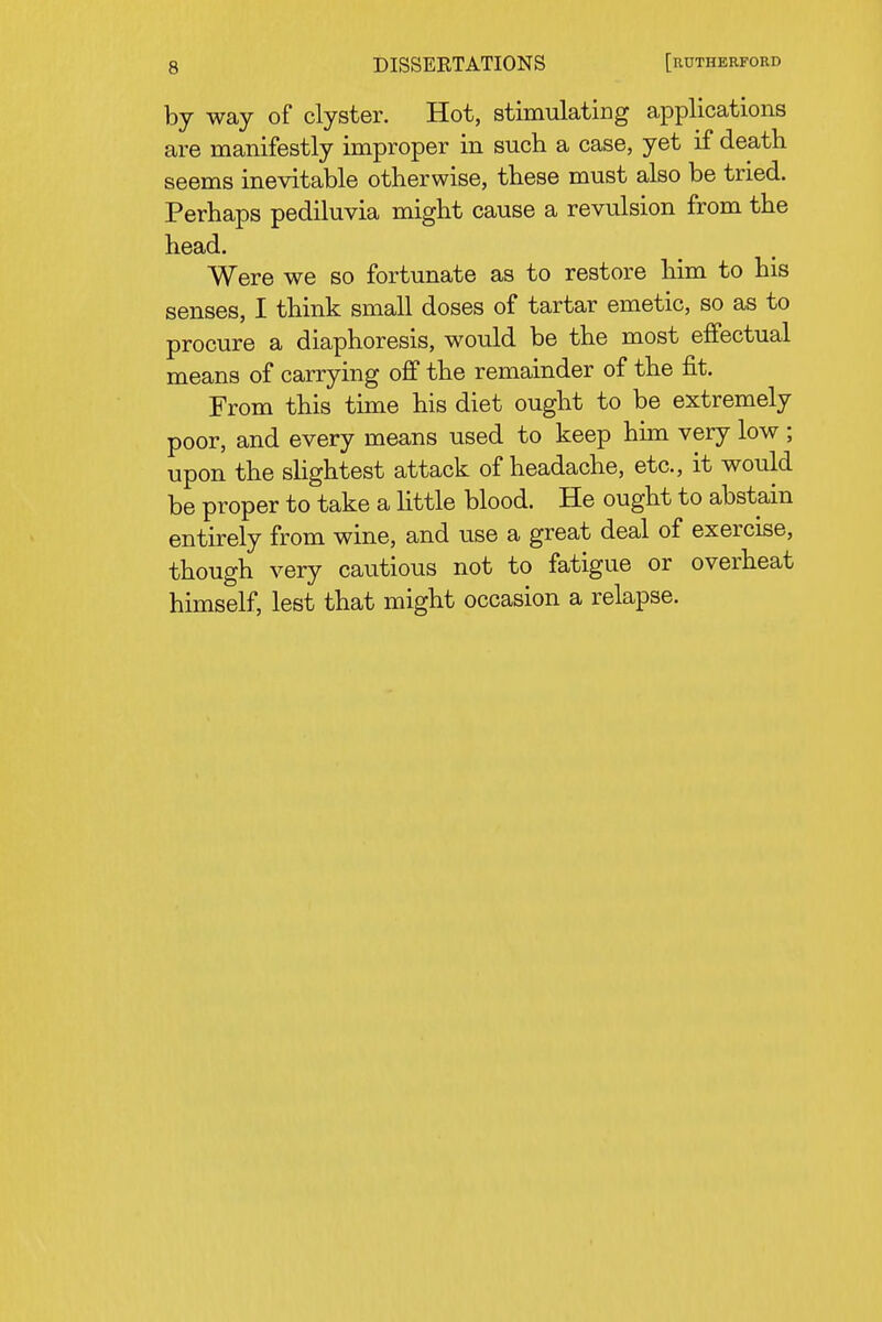 DISSERTATIONS [RUTHERFORD by way of clyster. Hot, stimulating applications are manifestly improper in such a case, yet if death seems inevitable otherwise, these must also be tried. Perhaps pediluvia might cause a revulsion from the head. Were we so fortunate as to restore him to his senses, I think small doses of tartar emetic, so as to procure a diaphoresis, would be the most effectual means of carrying off the remainder of the fit. From this time his diet ought to be extremely poor, and every means used to keep hhn very low ; upon the slightest attack of headache, etc., it would be proper to take a little blood. He ought to abstain entirely from wine, and use a great deal of exercise, though very cautious not to fatigue or overheat himself, lest that might occasion a relapse.