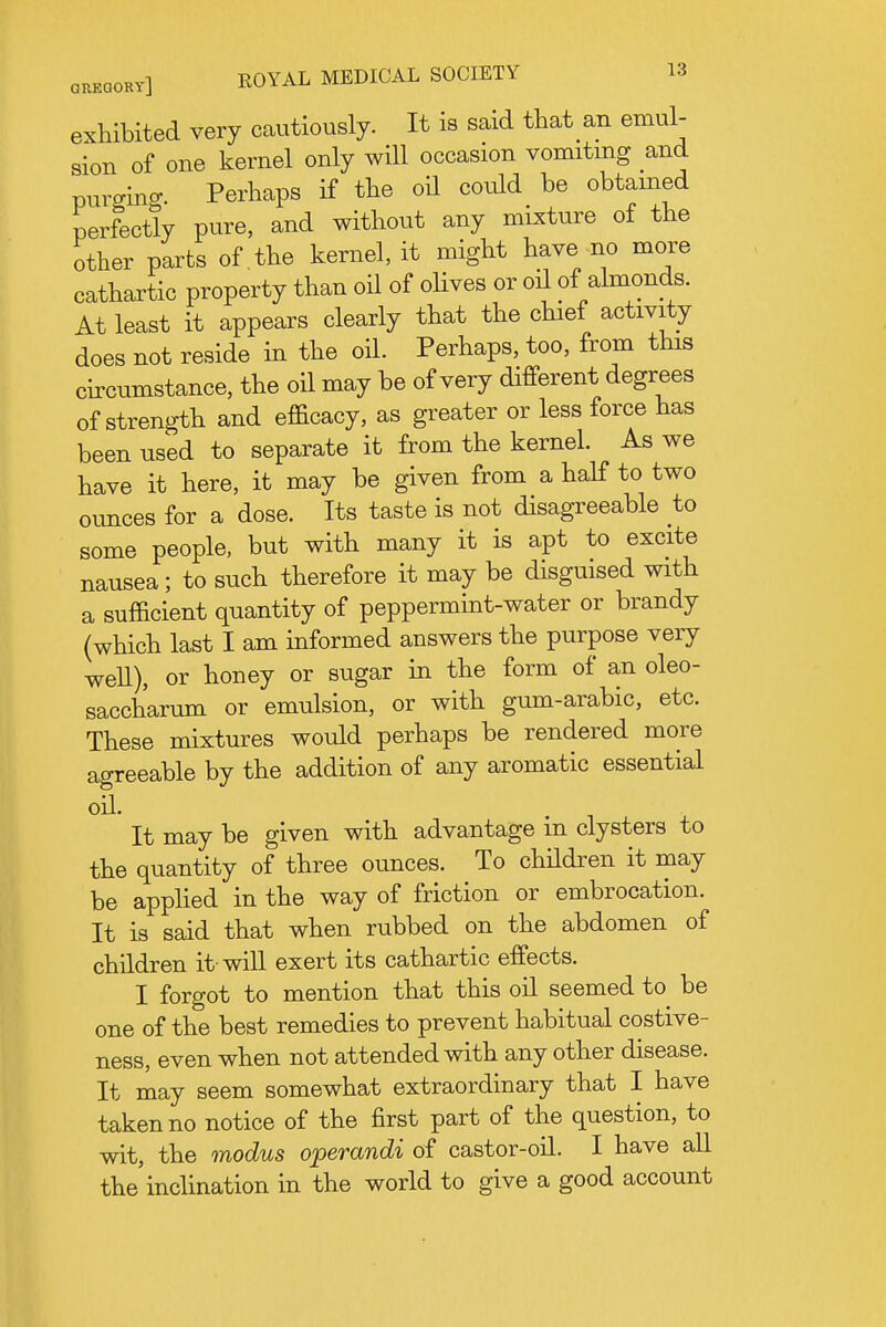 exhibited very cautiously. It is Scaid that an emul- sion of one kernel only will occasion vomiting and purging Perhaps if the oH could be obtamed perfectly pure, and without any mixture of the other parts of the kernel, it might have no more cathartic property than oil of oHves or oil of almonds. At least it appears clearly that the chief activity does not reside in the oil. Perhaps, too, from this circumstance, the oil may be of very different degrees of strength and efficacy, as greater or less force has been used to separate it from the kernel. As we have it here, it may be given from a half to two ounces for a dose. Its taste is not disagreeable to some people, but with many it is apt to excite nausea; to such therefore it may be disguised with a sufficient quantity of peppermint-water or brandy (which last I am informed answers the purpose very weU), or honey or sugar in the form of an oleo- saccharum or emulsion, or with gum-arabic, etc. These mixtures would perhaps be rendered more agreeable by the addition of any aromatic essential oil. It may be given with advantage in clysters to the quantity of three ounces. To children it may be applied in the way of friction or embrocation. It is said that when rubbed on the abdomen of children it-will exert its cathartic effects. I forgot to mention that this oil seemed to be one of the best remedies to prevent habitual costive- ness, even when not attended with any other disease. It may seem somewhat extraordinary that I have taken no notice of the first part of the question, to wit, the modus operandi of castor-oil. I have all the inclination in the world to give a good account