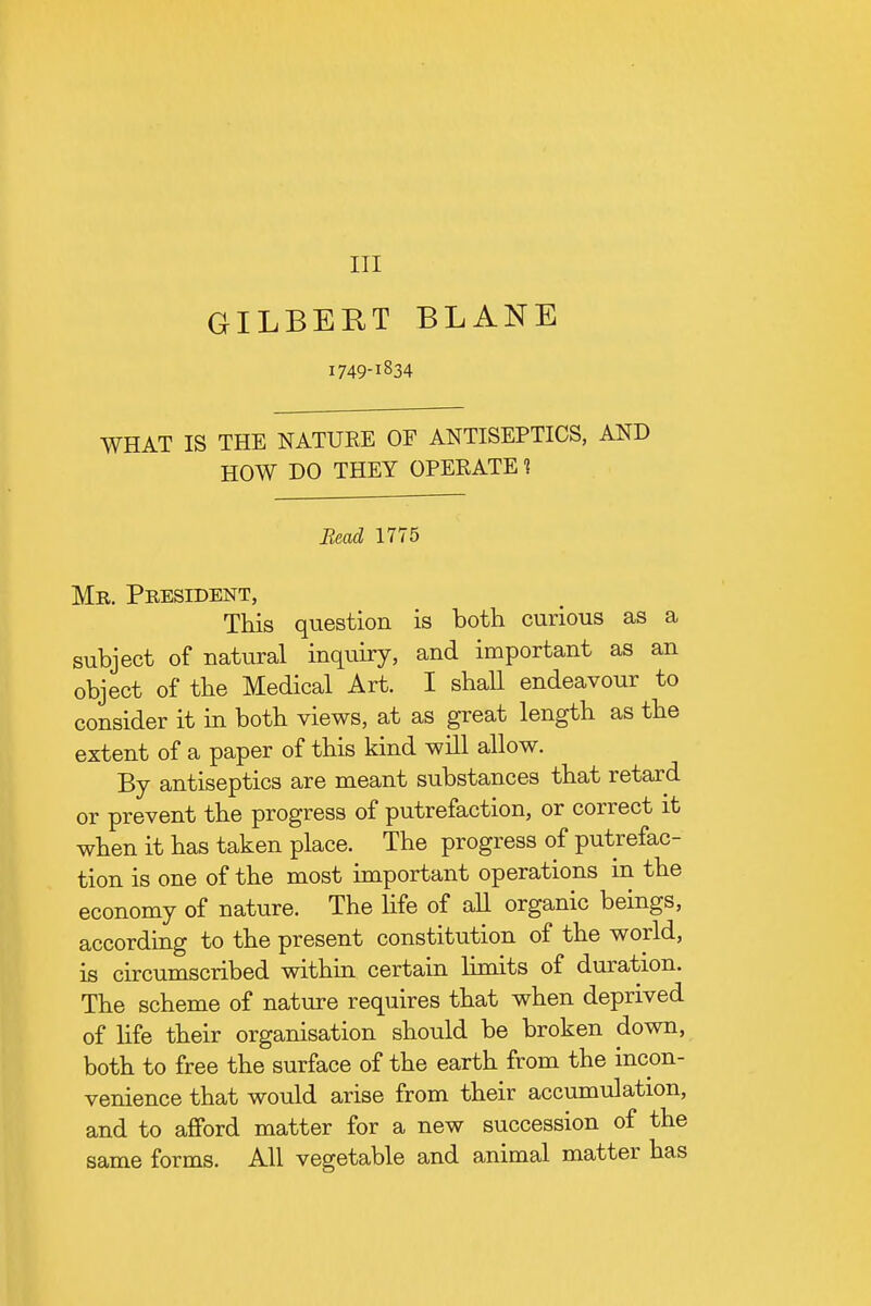 Ill GILBERT BLANE 1749-1834 WHAT IS THE NATURE OF ANTISEPTICS, AND HOW DO THEY OPERATE 1 Bead 1775 Mr. Pbesident, This question is both curious as a subject of natural inquiry, and important as an object of the Medical Art. I shall endeavour to consider it in both views, at as great length as the extent of a paper of this kind will allow. By antiseptics are meant substances that retard or prevent the progress of putrefaction, or correct it when it has taken place. The progress of putrefac- tion is one of the most important operations in the economy of nature. The life of all organic beings, according to the present constitution of the world, is circumscribed within certain limits of duration. The scheme of nature requires that when deprived of life their organisation should be broken down, both to free the surface of the earth from the incon- venience that would arise from their accumulation, and to afford matter for a new succession of the same forms. All vegetable and animal matter has