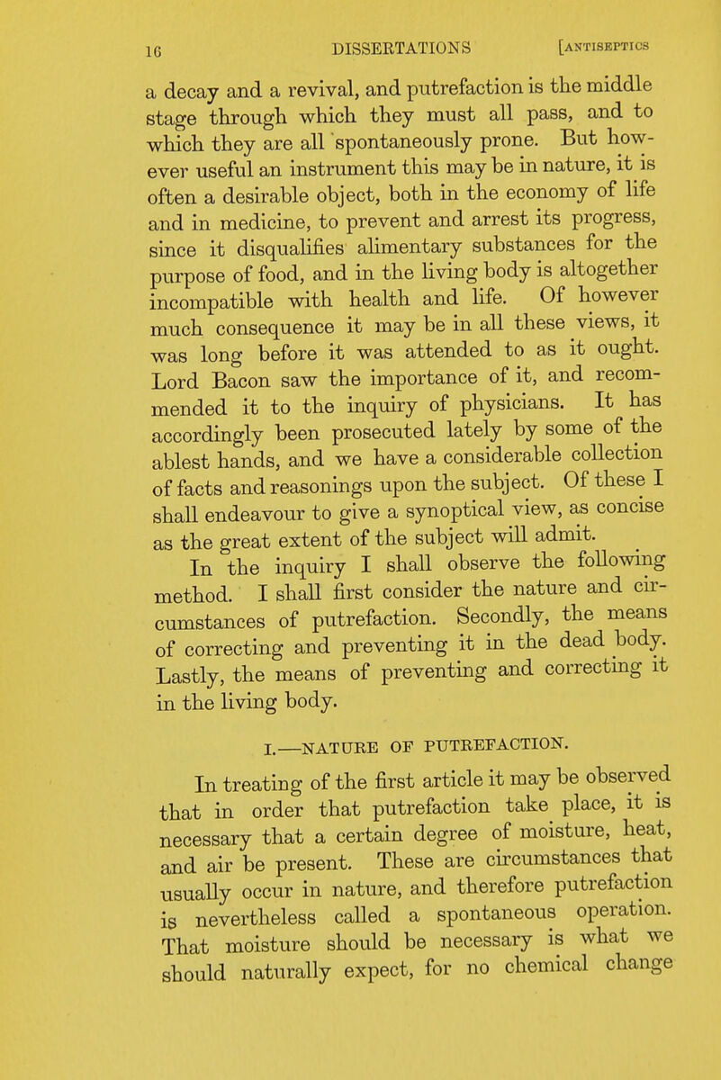 a decay and a revival, and putrefaction is the middle stage through which they must all pass, and to which they are all spontaneously prone. But how- ever useful an instrument this may be in nature, it is often a desirable object, both in the economy of life and in medicine, to prevent and arrest its progress, since it disqualifies ahmentary substances for the purpose of food, and in the living body is altogether incompatible with health and life. Of however much consequence it may be in all these views, it was long before it was attended to as it ought. Lord Bacon saw the importance of it, and recom- mended it to the inquiry of physicians. It has accordingly been prosecuted lately by some of the ablest hands, and we have a considerable collection of facts and reasonings upon the subject. Of these I shall endeavour to give a synoptical view, as concise as the great extent of the subject will admit. In the inquiry I shall observe the following method. I shaU first consider the nature and cir- cumstances of putrefaction. Secondly, the means of correcting and preventing it in the dead body. Lastly, the means of preventing and correcting it in the living body. I.—NATURE OF PUTREFACTION. In treating of the first article it may be observed that in order that putrefaction take place, it is necessary that a certain degree of moisture, heat, and air be present. These are circumstances that usually occur in nature, and therefore putrefaction is nevertheless called a spontaneous operation. That moisture should be necessary is what we should naturally expect, for no chemical change