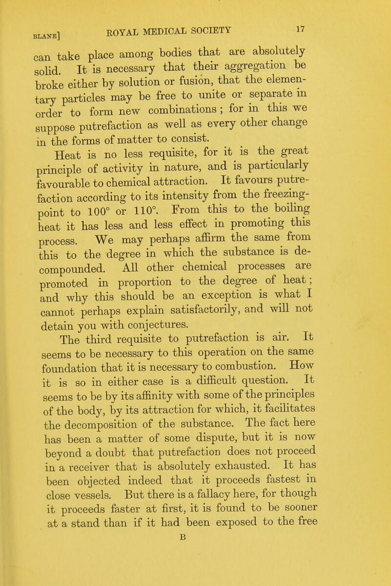 can take place among bodies that are absolutely solid. It is necessary that their aggregation be broke either by solution or fusion, that the elemen- tary particles may be free to unite or separate in order to form new combinations ; for in this we suppose putrefaction as well as every other change in the forms of matter to consist. Heat is no less requisite, for it is the great principle of activity in nature, and is particularly favourable to chemical attraction. It favours putre- faction according to its intensity from the freezing- point to 100° or 110°. From this to the boiling heat it has less and less effect in promoting this process. We may perhaps affirm the same from this to the degree in which the substance is de- compounded. All other chemical processes are promoted in proportion to the degree of heat; and why this should be an exception is what I cannot perhaps explain satisfactorily, and wiU not detain you with conjectures. The third requisite to putrefaction is air. It seems to be necessary to this operation on the same foundation that it is necessary to combustion. How it is so in either case is a difficult question. It seems to be by its affinity with some of the principles of the body, by its attraction for which, it facilitates the decomposition of the substance. The fact here has been a matter of some dispute, but it is now beyond a doubt that putrefaction does not proceed in a receiver that is absolutely exhausted. It has been objected indeed that it proceeds fastest in close vessels. But there is a fallacy here, for though it proceeds faster at first, it is found to be sooner at a stand than if it had been exposed to the free B