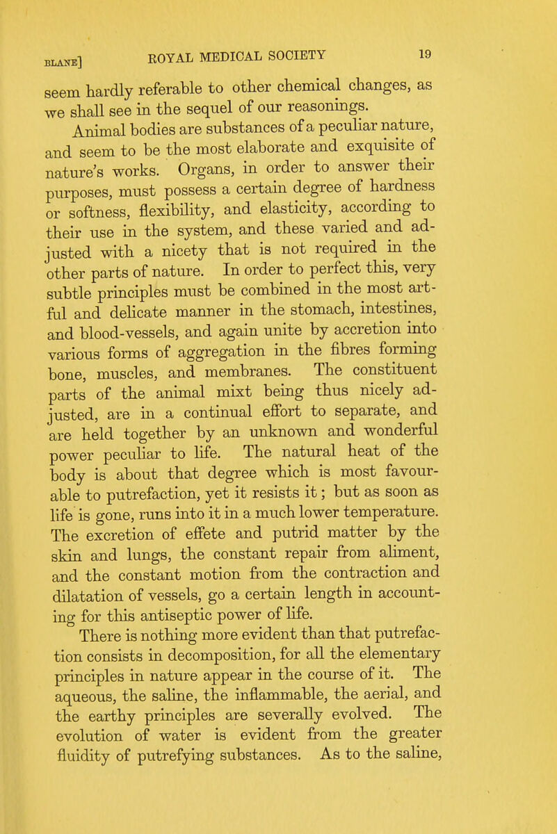 seem hardly referable to other chemical changes, as we shall see in the sequel of our reasonings. Animal bodies are substances of a peculiar nature, and seem to be the most elaborate and exquisite of nature's works. Organs, in order to answer their purposes, must possess a certain degree of hardness or softness, flexibility, and elasticity, according to their use in the system, and these varied and ad- justed with a nicety that is not required in the other parts of nature. In order to perfect this, very subtle principles must be combined in the most art- ful and dehcate manner in the stomach, intestines, and blood-vessels, and again unite by accretion into various forms of aggregation in the fibres forming bone, muscles, and membranes. The constituent parts of the animal mixt being thus nicely ad- justed, are in a continual effort to separate, and are held together by an unknown and wonderful power peculiar to life. The natural heat of the body is about that degree which is most favour- able to putrefaction, yet it resists it; but as soon as life is gone, runs into it in a much lower temperature. The excretion of efiete and putrid matter by the skin and lungs, the constant repair from ahment, and the constant motion from the contraction and dilatation of vessels, go a certain length in account- ing for this antiseptic power of life. There is nothing more evident than that putrefac- tion consists in decomposition, for all the elementary principles in nature appear in the course of it. The aqueous, the saline, the inflammable, the aerial, and the earthy principles are severally evolved. The evolution of water is evident from the greater fluidity of putrefying substances. As to the saline.