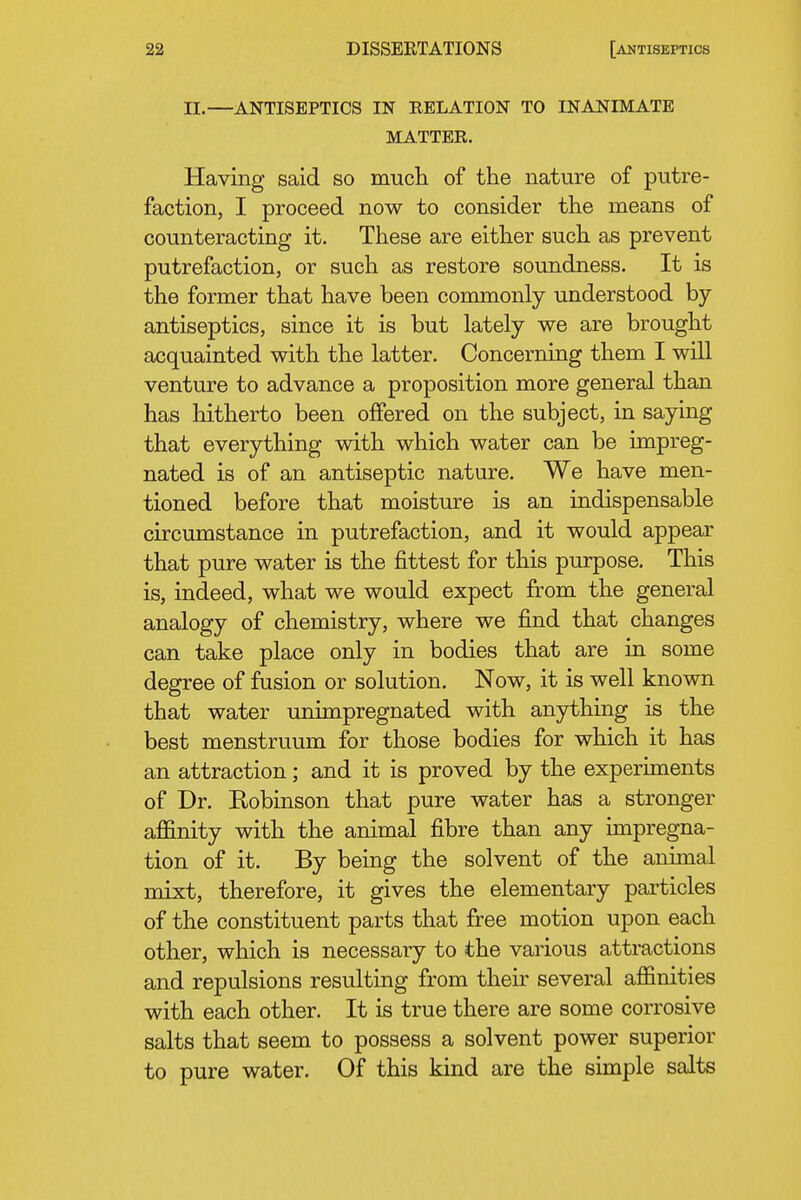 II.—ANTISEPTICS IN RELATION TO INANIMATE MATTER. Having said so mucli of the nature of putre- faction, I proceed now to consider the means of counteracting it. These are either such as prevent putrefaction, or such as restore soundness. It is the former that have been commonly understood by- antiseptics, since it is but lately we are brought acquainted with the latter. Concerning them I will venture to advance a proposition more general than has hitherto been offered on the subject, in saying that everything with which water can be impreg- nated is of an antiseptic nature. We have men- tioned before that moisture is an indispensable circumstance in putrefaction, and it would appear that pure water is the fittest for this purpose. This is, indeed, what we would expect from the general analogy of chemistry, where we find that changes can take place only in bodies that are in some degree of fusion or solution. Now, it is well known that water unimpregnated with anything is the best menstruum for those bodies for which it has an attraction; and it is proved by the experiments of Dr. Robinson that pure water has a stronger affinity with the animal fibre than any impregna- tion of it. By being the solvent of the animal mixt, therefore, it gives the elementary particles of the constituent parts that free motion upon each other, which is necessary to the various attractions and repulsions resulting from their several affinities with each other. It is true there are some corrosive salts that seem to possess a solvent power superior to pure water. Of this kind are the simple salts