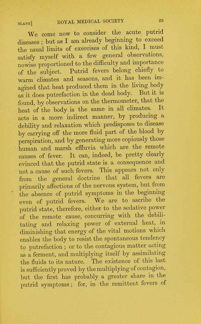 We come now to consider the acute putrid diseases ; but as I am already beginning to exceed the usual Hmits of exercises of this kind, I must satisfy myself with a few general observations, nowise proportioned to the difficulty and importance of the subject. Putrid fevers belong chiefly to warm chmates and seasons, and it has been im- agined that heat produced them in the living body as it does putrefaction in the dead body. But it is found, by observations on the thermometer, that the heat of the body is the same in all chmates. It acts in a more mdirect manner, by producmg a debility and relaxation which predisposes to disease by carrying off the more fluid part of the blood by perspiration, and by generating more copiously those human and marsh effluvia which are the remote causes of fever. It can, indeed, be pretty clearly evinced that the putrid state is a consequence and not a cause of such fevers. This appears not only from the general doctrine that all fevers are primarily affections of the nervous system, but from the absence of putrid symptoms in the beginning even of putrid fevers. We are to ascribe the putrid state, therefore, either to the sedative power of the remote cause, concurring with the debili- tating and relaxing power of external heat, m diminishing that energy of the vital motions which enables the body to resist the spontaneous tendency to putrefaction ; or to the contagious matter acting as a ferment, and multiplying itself by assimilating the fluids to its nature. The existence of this last is sufficiently proved by the multiplying of contagion, but the first has probably a greater share in the putrid symptoms; for, in the remittent fevers of