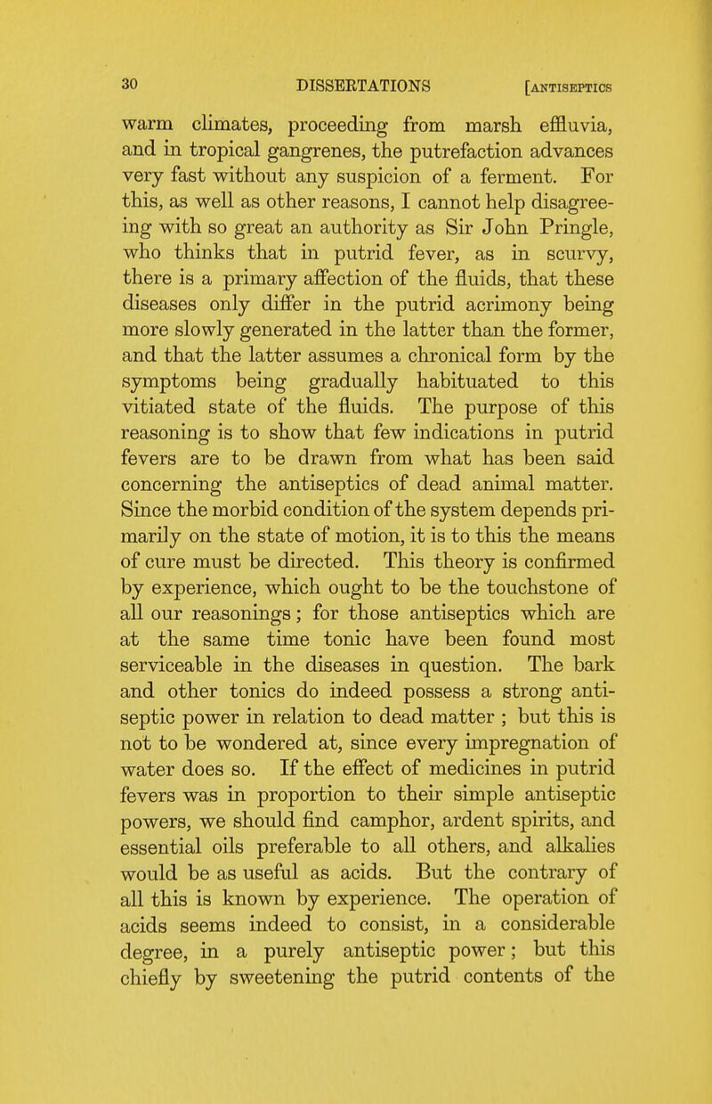 warm climates, proceeding from marsh effluvia, and in tropical gangrenes, the putrefaction advances very fast without any suspicion of a ferment. For this, as well as other reasons, I cannot help disagree- ing with so great an authority as Sir John Pringle, who thinks that in putrid fever, as in scurvy, there is a primary affection of the fluids, that these diseases only differ in the putrid acrimony being more slowly generated in the latter than the former, and that the latter assumes a chronical form by the symptoms being gradually habituated to this vitiated state of the fluids. The purpose of this reasoning is to show that few indications in putrid fevers are to be drawn from what has been said concerning the antiseptics of dead animal matter. Since the morbid condition of the system depends pri- marily on the state of motion, it is to this the means of cure must be directed. This theory is confirmed by experience, which ought to be the touchstone of all our reasonings; for those antiseptics which are at the same time tonic have been found most serviceable in the diseases in question. The bark and other tonics do indeed possess a strong anti- septic power in relation to dead matter ; but this is not to be wondered at, since every unpregnation of water does so. If the effect of medicines in putrid fevers was in proportion to their simple antiseptic powers, we should find camphor, ardent spirits, and essential oils preferable to all others, and alkalies would be as useful as acids. But the contrary of all this is known by experience. The operation of acids seems indeed to consist, in a considerable degree, in a purely antiseptic power; but this chiefly by sweetening the putrid contents of the