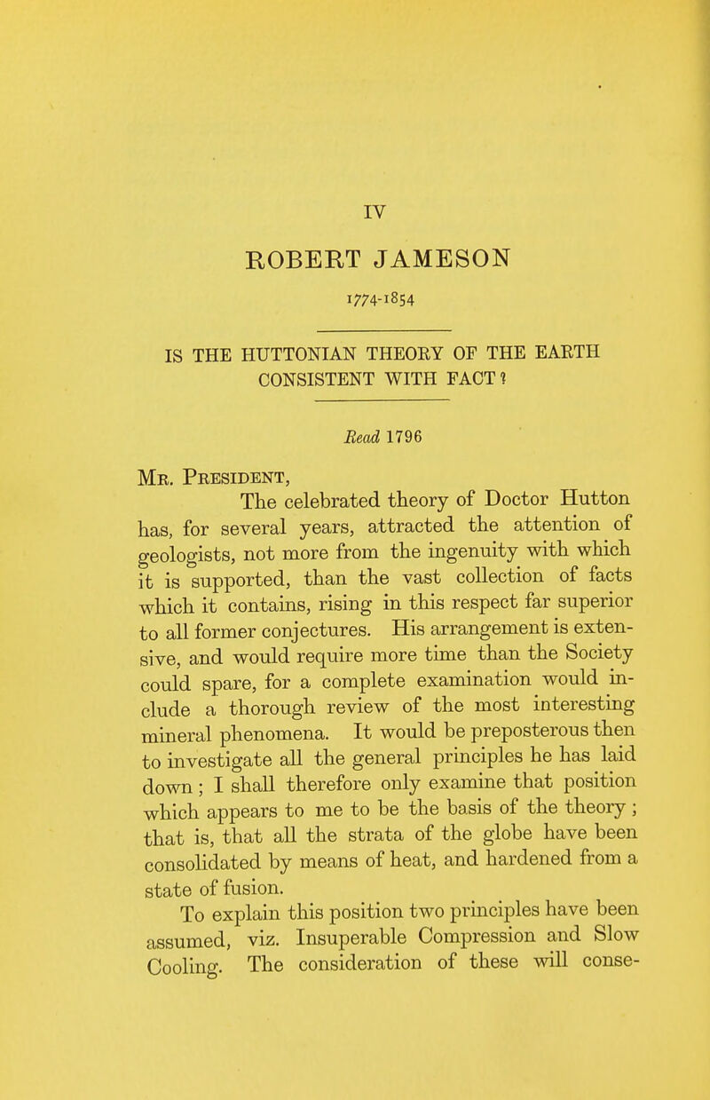 IV ROBERT JAMESON 1774-1854 IS THE HUTTONIAN THEORY OF THE EARTH CONSISTENT WITH FACT? Bead 1796 Mr. President, The celebrated theory of Doctor Hutton has, for several years, attracted the attention of geologists, not more from the ingenuity with which it is supported, than the vast collection of facts which it contains, rising in this respect far superior to all former conjectures. His arrangement is exten- sive, and would require more time than the Society could spare, for a complete examination would in- clude a thorough review of the most interesting mineral phenomena. It would be preposterous then to investigate all the general principles he has laid down; I shall therefore only examine that position which appears to me to be the basis of the theory ; that is, that all the strata of the globe have been consohdated by means of heat, and hardened from a state of fusion. To explain this position two principles have been assumed, viz. Insuperable Compression and Slow Cooling. The consideration of these will conse-