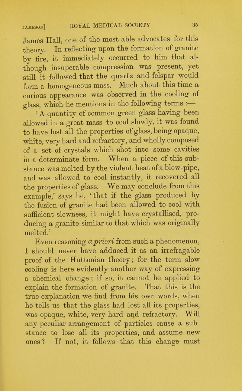 James Hall, one of the most able advocates for this theory. In reflecting upon the formation of granite by fire, it immediately occurred to him that al- though insuperable compression was present, yet still it followed that the quartz and felspar would form a homogeneous mass. Much about this time a curious appearance was observed in the cooling of glass, which he mentions in the following terms :— ' A quantity of common green glass having been allowed in a great mass to cool slowly, it was found to have lost all the properties of glass, being opaque, white, very hard and refractory, and wholly composed of a set of crystals which shot iato some cavities in a determinate form. When a piece of this sub- stance was melted by the violent heat of a blow-pipe, and was allowed to cool instantly, it recovered all the properties of glass. We may conclude from this example,' says he, 'that if the glass produced by the fusion of granite had been allowed to cool with sufl&cient slowness, it might have crystallised, pro- ducing a granite similar to that which was originally melted.' Even reasoning apriori from such a phenomenon, I should never have adduced it as an irrefragable proof of the Huttonian theory; for the term slow cooling is here evidently another way of expressing a chemical change; if so, it cannot be applied to explain the formation of granite. That this is the true explanation we find from his own words, when he tells us that the glass had lost all its properties, was opaque, white, very hard and refractory. Will any peculiar arrangement of particles cause a sub stance to lose all its properties, and assume new ones ? If not, it follows that this change must