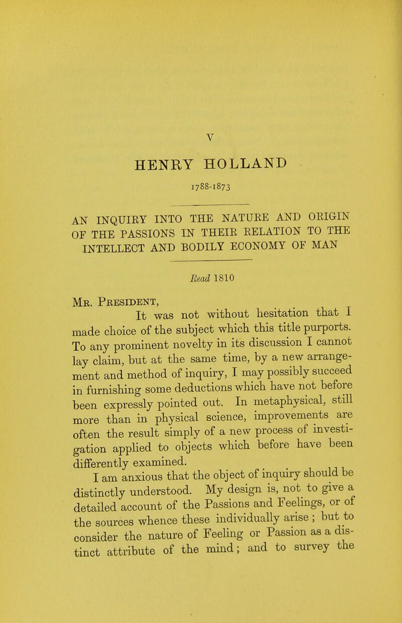 V HENRY HOLLAND 1788-1873 AN INQUIRY INTO THE NATURE AND ORIGIN OF THE PASSIONS IN THEIR RELATION TO THE INTELLECT AND BODILY ECONOMY OF MAN Read 1810 Mr. President, It was not without hesitation that I made choice of the subject which this title purports. To any prominent novelty in its discussion I cannot lay claim, but at the same time, by a new arrange- ment and method of inquiry, I may possibly succeed in furnishing some deductions which have not before been expressly pointed out. In metaphysical, still more than in physical science, improvements are often the result simply of a new process of investi- gation applied to objects which before have been differently examined. I am anxious that the object of inqmry should be distinctly understood. My design is, not to give a detailed account of the Passions and Feelmgs, or of the sources whence these individually arise ; but to consider the nature of Feeling or Passion as a dis- tinct attribute of the mind; and to survey the