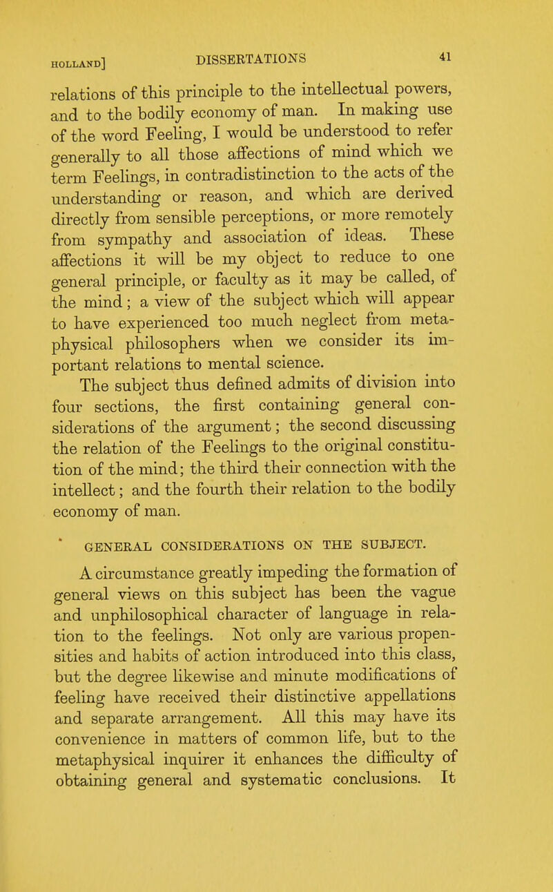 relations of this principle to the intellectual powers, and to the bodily economy of man. In making use of the word Feeling, I would be understood to refer generally to all those affections of mind which we term FeeKngs, in contradistinction to the acts of the understanding or reason, and which are derived directly from sensible perceptions, or more remotely from sympathy and association of ideas. These affections it will be my object to reduce to one general principle, or faculty as it may be called, of the mind; a view of the subject which will appear to have experienced too much neglect from meta- physical philosophers when we consider its un- portant relations to mental science. The subject thus defined admits of division into four sections, the first containing general con- siderations of the argument; the second discussing the relation of the FeeHngs to the original constitu- tion of the mind; the third their connection with the intellect; and the fourth their relation to the bodily economy of man. ' GENERAL CONSIDERATIONS ON THE SUBJECT. A circumstance greatly impeding the formation of general views on this subject has been the vague and unphilosophical character of language in rela- tion to the feelings. Not only are various propen- sities and habits of action introduced into this class, but the degree likewise and minute modifications of feeling have received their distinctive appellations and separate arrangement. All this may have its convenience in matters of common life, but to the metaphysical inquirer it enhances the difficulty of obtaining general and systematic conclusions. It