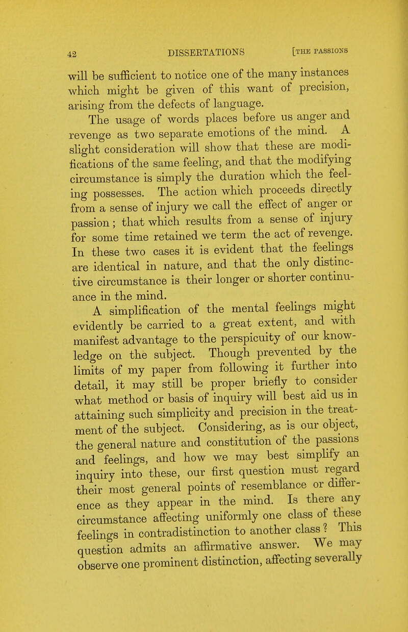 will be sufficient to notice one of the many instances which might be given of this want of precision, arising from the defects of language. The usage of words places before us anger and revenge as two separate emotions of the mind. A slight consideration will show that these are modi- fications of the same feeling, and that the modifying circumstance is simply the duration which the feel- ing possesses. The action which proceeds directly from a sense of injiu:y we call the effect of anger or passion; that which results from a sense of injury for some time retained we term the act of revenge. In these two cases it is evident that the feehjigs are identical in nature, and that the only distinc- tive circumstance is their longer or shorter contmu- ance in the mind. A simplification of the mental feelings might evidently be carried to a great extent, and with manifest advantage to the perspicuity of our know- ledge on the subject. Though prevented by the limits of my paper from foUowing it further mto detail, it may still be proper briefly to consider what method or basis of inquiry will best aid us m attaining such simplicity and precision in the treat- ment of the subject. Considering, as is our object, the general nature and constitution of the passions and feelings, and how we may best simplify an inquiry into these, our first question must regard their most general points of resemblance or difi'er- ence as they appear in the mind. Is there any circumstance affecting uniformly one class of these feehngs in contradistinction to another class ? ihis question admits an affirmative answer. We may observe one prominent distinction, affecting severally