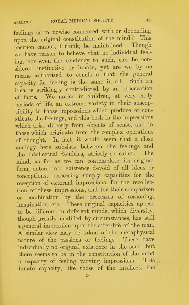 feelings as in nowise connected with or depending upon the original constitution of the mind ? This position cannot, I think, be maintained. Though we have reason to believe that no individual feel- ing, nor even the tendency to such, can be con- sidered instinctive or innate, yet are we by no means authorised to conclude that the general capacity for feeling is the same in aU. Such an idea is strikingly contradicted by an observation of facts. We notice in children, at very early periods of life, an extreme variety in their suscep- tibility to those impressions which produce or con- stitute the feelings, and this both in the impressions which arise directly from objects of sense, and in those which originate from the complex operations of thought. In fact, it would seem that a close analogy here subsists between the feeHngs and the intellectual faculties, strictly so called. The mind, as far as we can contemplate its original form, enters into existence devoid of all ideas or conceptions, possessing simply capacities for the reception of external impressions, for the recollec- tion of these impressions, and for their comparison or combination by the processes of reasoning, imagination, etc. These original capacities appear to be diJfferent in different minds, which diversity, though greatly modified by circumstances, has stiU. a general impression upon the after-life of the man. A similar view may be taken of the metaphysical nature of the passions or feelings. These have individually no original existence in the soul; but there seems to be in the constitution of the mind a capacity of feeling varying impressions. This . innate capacity, like those of the intellect, has D