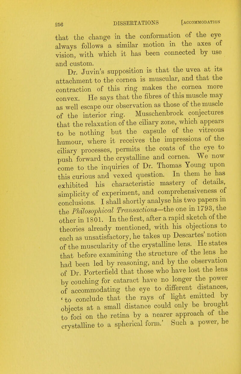 that the change in the conformation of the eye always follows a similar motion in the axes of vision, with which it has been connected by use and custom. Dr. Juvin's supposition is that the uvea at its attachment to the cornea is muscular, and that the contraction of this ring makes the cornea more convex. He says that the fibres of this muscle may as well escape our observation as those of the muscle of the interior ring. Musschenbrock conjectures that the relaxation of the cHiary zone, which appears to be nothing but the capsule of the vitreous humour, where it receives the impressions of the ciliary processes, permits the coats of the eye to push forward the crystaUine and cornea. We now come to the inquiries of Dr. Thomas Young upon this curious and vexed question. In them he has exhibited his characteristic mastery of details, simplicity of experiment, and comprehensiveness of conclusions. I shaU shortly analyse his two papers m the Philosophical Transactions—\hQ one in 1793, the other in 1801. Inthefirst, after a rapid sketch of the theories already mentioned, with his objections to each as unsatisfactory, he takes up Descartes' notion of the muscularity of the crystalline lens. He states that before examining the structure of the lens he had been led by reasoning, and by the observation of Dr. Porterfield that those who have lost the lens by couching for cataract have no longer the power of accommodating the eye to different distances, ' to conclude that the rays of light emitted by objects at a small distance could only be brought to foci on the retina by a nearer approach of the crystalline to a spherical form.' Such a power, he