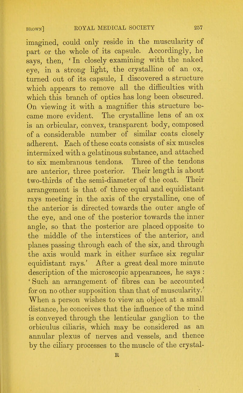imagined, could only reside in the muscularity of part or tlie whole of its capsule. Accordingly, he says, then, ' In closely examining with the naked eye, in a strong light, the crystalline of an ox, turned out of its capsule, I discovered a structure which appears to remove all the difficulties with which this branch of optics has long been obscured. On viewing it with a magnifier this structure be- came more evident. The crystalline lens of an ox is an orbicular, convex, transparent body, composed of a considerable number of similar coats closely adherent. Each of these coats consists of six muscles intermixed with a gelatinous substance, and attached to six membranous tendons. Three of the tendons are anterior, three posterior. Their length is about two-thirds of the semi-diameter of the coat. Their arrangement is that of three equal and equidistant rays meeting in the axis of the crystalline, one of the anterior is directed towards the outer angle of the eye, and one of the posterior towards the inner angle, so that the posterior are placed opposite to the middle of the interstices of the anterior, and planes passing through each of the six, and through the axis would mark in either surface six regular equidistant rays.' After a great deal more minute description of the microscopic appearances, he says : ' Such an arrangement of fibres can be accounted for on no other supposition than that of muscularity.' When a person wishes to view an object at a small distance, he conceives that the influence of the mind is conveyed through the lenticular ganglion to the orbiculus ciliaris, which may be considered as an annular plexus of nerves and vessels, and thence by the ciliary processes to the muscle of the crystal- B,