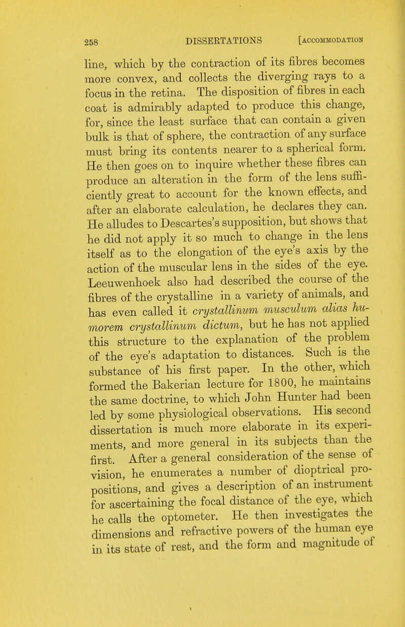 line, which by the contraction of its fibres becomes more convex, and collects the diverging rays to a focus in the retina. The disposition of fibres in each coat is admirably adapted to produce this change, for, since the least surface that can contain a given bulk is that of sphere, the contraction of any surface must bring its contents nearer to a spherical form. He then goes on to inquire whether these fibres can produce an alteration in the form of the lens suffi- ciently great to account for the known effects, and after an elaborate calculation, he declares they can. He alludes to Descartes's supposition, but shows that he did not apply it so much to change in the lens itseK as to the elongation of the eye's axis by the action of the muscular lens in the sides of the eye. Leeuwenhoek also had described the course of the fibres of the crystalline in a variety of animals, and has even called it crystallinum musculum alias hu- morem crystallinum dictum, but he has not apphed this structure to the explanation of the problem of the eye's adaptation to distances. Such is the substance of his first paper. In the other, which formed the Bakerian lecture for 1800, he maintams the same doctrine, to which John Hunter had been led by some physiological observations. His second dissertation is much more elaborate in its experi- ments, and more general in its subjects than the first. After a general consideration of the sense of vision, he enumerates a number of dioptrical pro- positions, and gives a description of an instrument for ascertaining the focal distance of the eye, which he calls the optometer. He then investigates the dimensions and refractive powers of the human eye in its state of rest, and the form and magnitude of «