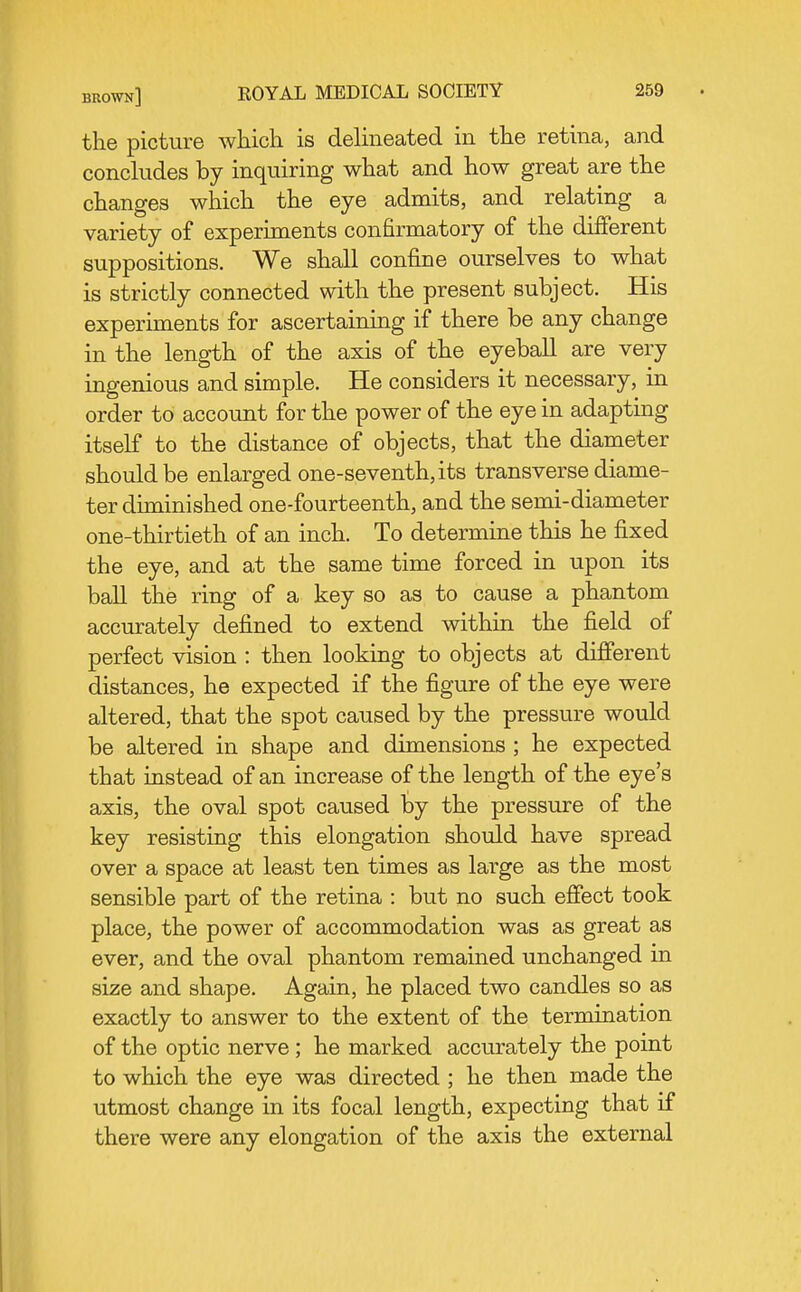 the picture which is delineated in the retina, and conckides by inquiring what and how great are the changes which the eye admits, and relating a variety of experiments confirmatory of the different suppositions. We shall confine ourselves to what is strictly connected with the present subject. His experiments for ascertaining if there be any change in the length of the axis of the eyeball are very ingenious and simple. He considers it necessary, in order to account for the power of the eye in adapting itself to the distance of objects, that the diameter should be enlarged one-seventh, its transverse diame- ter diminished one-fourteenth, and the semi-diameter one-thirtieth of an inch. To determine this he fixed the eye, and at the same time forced in upon its ball the ring of a key so as to cause a phantom accurately defined to extend within the field of perfect vision : then looking to objects at different distances, he expected if the figure of the eye were altered, that the spot caused by the pressure would be altered in shape and dimensions ; he expected that instead of an increase of the length of the eye's axis, the oval spot caused by the pressure of the key resisting this elongation should have spread over a space at least ten times as large as the most sensible part of the retina : but no such effect took place, the power of accommodation was as great as ever, and the oval phantom remained unchanged in si2;e and shape. Again, he placed two candles so as exactly to answer to the extent of the termination of the optic nerve ; he marked accurately the point to which the eye was directed ; he then made the utmost change in its focal length, expecting that if there were any elongation of the axis the external