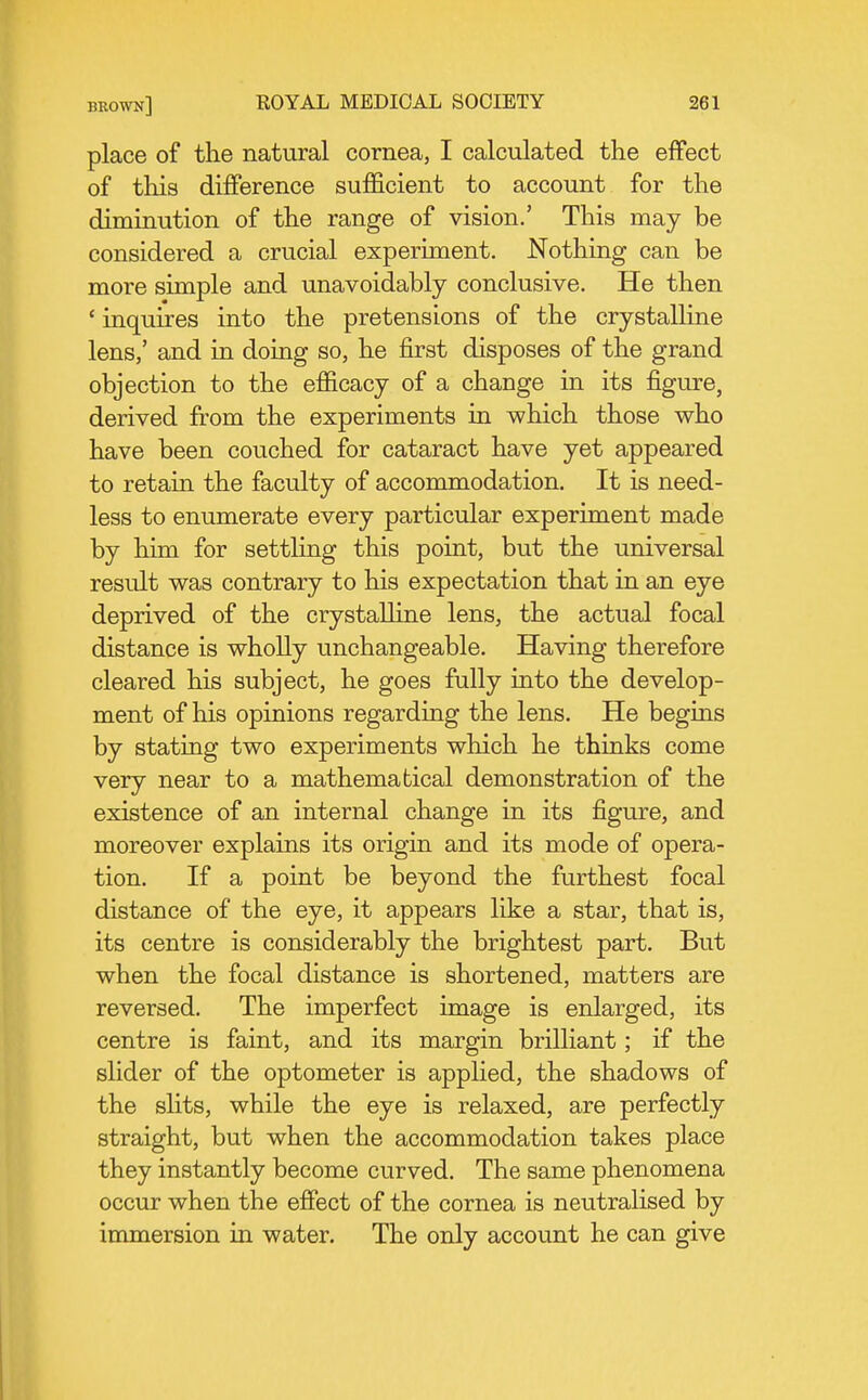 place of the natural cornea, I calculated the effect of this difference sufficient to account for the diminution of the range of vision.' This may be considered a crucial experiment. Nothing can be more simple and unavoidably conclusive. He then ' inquires into the pretensions of the crystalline lens,' and in doing so, he first disposes of the grand objection to the efficacy of a change in its figure, derived from the experiments in which those who have been couched for cataract have yet appeared to retain the faculty of accommodation. It is need- less to enumerate every particular experiment made by him for settling this point, but the universal result was contrary to his expectation that in an eye deprived of the crystaUine lens, the actual focal distance is wholly unchangeable. Having therefore cleared his subject, he goes fully into the develop- ment of his opinions regarding the lens. He begins by stating two experiments which he thinks come very near to a mathematical demonstration of the existence of an internal change in its figure, and moreover explains its origin and its mode of opera- tion. If a point be beyond the furthest focal distance of the eye, it appears like a star, that is, its centre is considerably the brightest part. But when the focal distance is shortened, matters are reversed. The imperfect image is enlarged, its centre is faint, and its margin brilliant; if the slider of the optometer is applied, the shadows of the slits, while the eye is relaxed, are perfectly straight, but when the accommodation takes place they instantly become curved. The same phenomena occur when the effect of the cornea is neutralised by immersion in water. The only account he can give