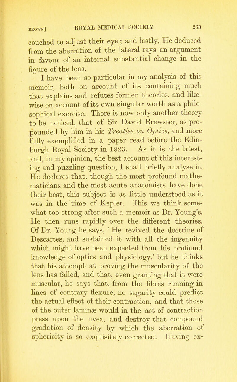 couclied to adjust their eye ; and lastly, He deduced from the aberration of the lateral rays an argument in favour of an internal substantial change in the figm^e of the lens. I have been so particular in my analysis of this memoir, both on account of its containing much that explains and refutes former theories, and Hke- wise on account of its own singular worth as a philo- sophical exercise. There is now only another theory to be noticed, that of Sir David Brewster, as pro- pounded by him in his Treatise on Optics, and more fully exemplified in a paper read before the Edin- burgh Eoyal Society in 1823. As it is the latest, and, in my opinion, the best account of this interest- ing and puzzHng question, I shall briefly analyse it. He declares that, though the most profound mathe- maticians and the most acute anatomists have done their best, this subject is as little understood as it was in the time of Kepler, This we think some- what too strong after such a memoir as Dr. Young's. He then runs rapidly over the different theories. Of Dr. Young he says, ' He revived the doctrine of Descartes, and sustained it with all the ingenuity which might have been expected from his profound knowledge of optics and physiology,' but he thinks that his attempt at proving the muscularity of the lens has failed, and that, even granting that it were muscular, he says that, from the fibres running in lines of contrary flexure, no sagacity could predict the actual effect of their contraction, and that those of the outer laminae would in the act of contraction press upon the uvea, and destroy that compound gradation of density by which the aberration of sphericity is so exquisitely corrected. Having ex-