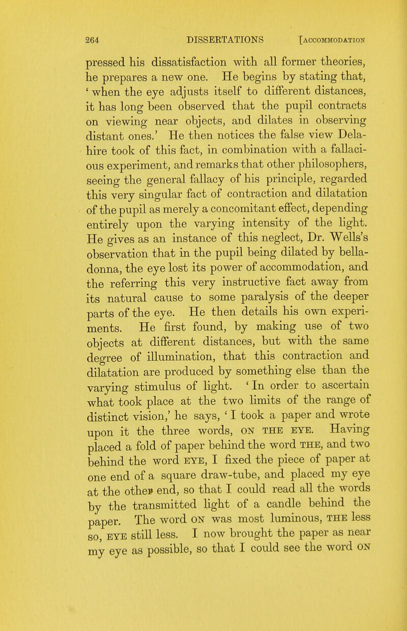 pressed his dissatisfaction with all former theories, he prepares a new one. He begins by stating that, ' when the eye adjusts itself to different distances, it has long been observed that the pupil contracts on viewing near objects, and dilates in observing distant ones.' He then notices the false view Dela- hire took of this fact, in combination with a fallaci- ous experiment, and remarks that other philosophers, seeing the general fallacy of his principle, regarded this very singular fact of contraction and dilatation of the pupil as merely a concomitant effect, depending entirely upon the varying intensity of the Hght. He gives as an instance of this neglect. Dr. Wells's observation that in the pupil being dilated by bella- donna, the eye lost its power of accommodation, and the referring this very instructive fact away from its natural cause to some paralysis of the deeper parts of the eye. He then details his own experi- ments. He first found, by making use of two objects at different distances, but with the same degree of illumination, that this contraction and dilatation are produced by something else than the varying stimulus of light. 'In order to ascertain what took place at the two limits of the range of distinct vision,' he says, ' I took a paper and wrote upon it the three words, on the eye. Having placed a fold of paper behind the word the, and two behind the word eye, I fixed the piece of paper at one end of a square draw-tube, and placed my eye at the othe» end, so that I could read all the words by the transmitted light of a candle behind the paper. The word on was most luminous, the less so, eye still less. I now brought the paper as near my eye as possible, so that I could see the word on