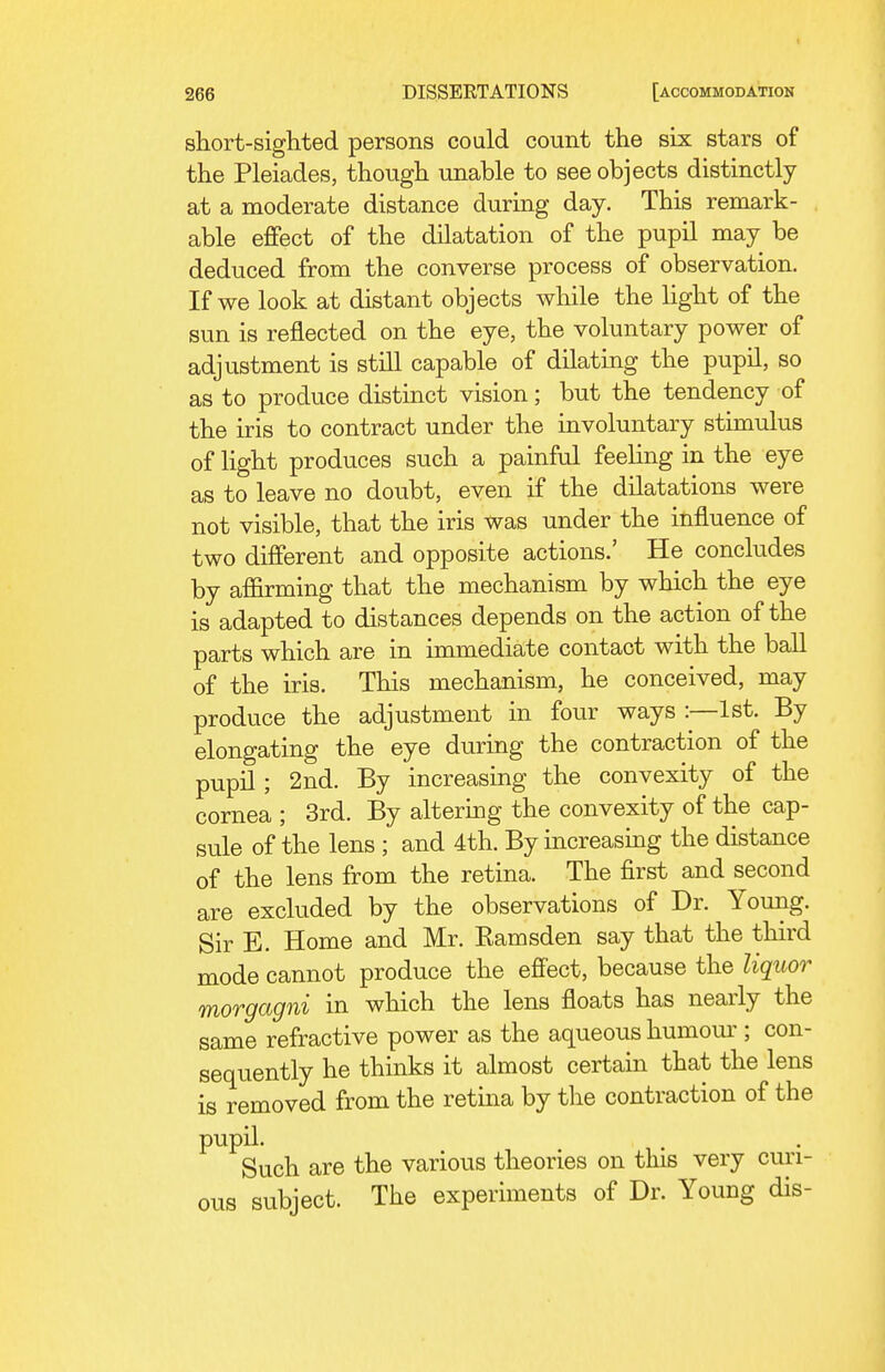 short-sighted persons could count the six stars of the Pleiades, though imable to see objects distinctly at a moderate distance during day. This remark- able effect of the dilatation of the pupil may be deduced from the converse process of observation. If we look at distant objects while the light of the sun is reflected on the eye, the voluntary power of adjustment is still capable of dilating the pupil, so as to produce distinct vision; but the tendency of the iris to contract under the involuntary stimulus of light produces such a painful feeling in the eye as to leave no doubt, even if the dilatations were not visible, that the iris was under the influence of two different and opposite actions.' He concludes by affirming that the mechanism by which the eye is adapted to distances depends on the action of the parts which are in immediate contact with the ball of the iris. This mechanism, he conceived, may produce the adjustment in four ways :—1st. By elongating the eye during the contraction of the pupil; 2nd. By increasing the convexity of the cornea ; 3rd. By altermg the convexity of the cap- sule of the lens ; and 4th. By increasmg the distance of the lens from the retina. The first and second are excluded by the observations of Dr. Young. Sir E. Home and Mr. Kamsden say that the third mode cannot produce the effect, because the liquor morgagni in which the lens floats has nearly the same refractive power as the aqueous humour ; con- sequently he thinks it almost certain that the lens is removed from the retma by the contraction of the pupil. Such are the various theories on this very curi- ous subject. The experiments of Dr. Young dis-