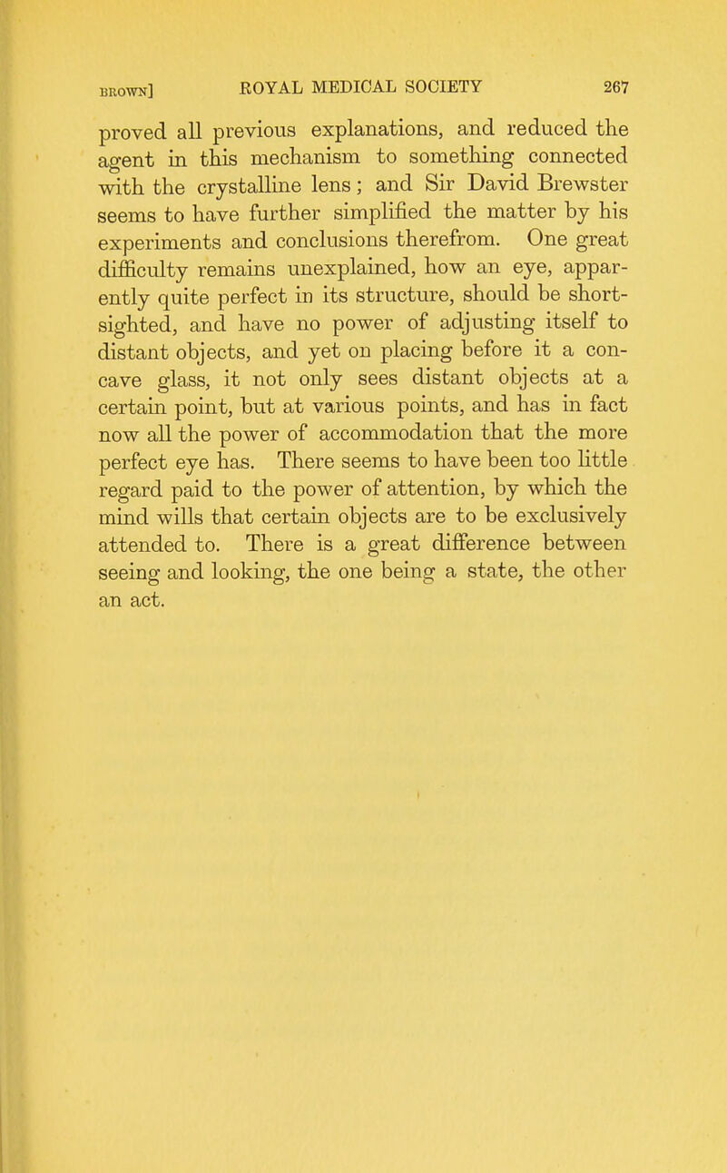 proved all previous explanations, and reduced the agent in this mechanism to something connected with the crystalline lens; and Sir David Brewster seems to have further simplified the matter by his experiments and conclusions therefrom. One great difficulty remains unexplained, how an eye, appar- ently quite perfect in its structure, should be short- sighted, and have no power of adjusting itself to distant objects, and yet on placing before it a con- cave glass, it not only sees distant objects at a certain point, but at various points, and has in fact now all the power of accommodation that the more perfect eye has. There seems to have been too little regard paid to the power of attention, by which the mind wills that certain objects are to be exclusively attended to. There is a great difference between seeing and looking, the one being a state, the other an act.