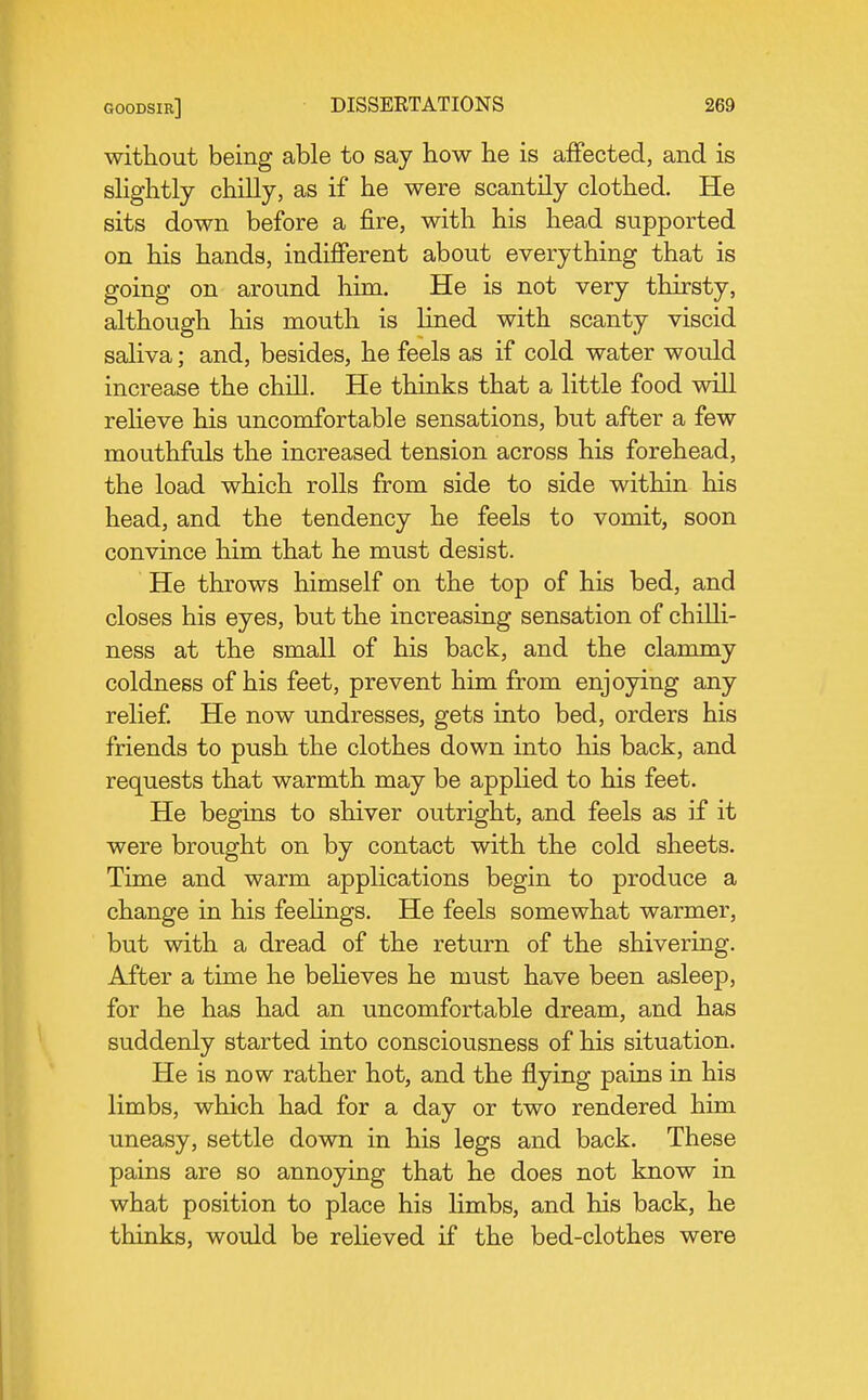 without being able to say how he is affected, and is sHghtly chilly, as if he were scantily clothed. He sits down before a fire, with his head supported on his hands, indifferent about everything that is going on around liim. He is not very thirsty, although his mouth is lined with scanty viscid saliva; and, besides, he feels as if cold water would increase the chill. He thinks that a little food will reUeve his uncomfortable sensations, but after a few mouthfuls the increased tension across his forehead, the load which rolls from side to side within his head, and the tendency he feels to vomit, soon convince him that he must desist. He throws himself on the top of his bed, and closes his eyes, but the increasing sensation of chilli- ness at the small of his back, and the clammy coldness of his feet, prevent him from enjoying any relief He now undresses, gets into bed, orders his friends to push the clothes down into his back, and requests that warmth may be applied to his feet. He begins to shiver outright, and feels as if it were brought on by contact with the cold sheets. Time and warm applications begin to produce a change in his feeUngs. He feels somewhat warmer, but with a dread of the return of the shivering. After a time he beheves he must have been asleep, for he has had an uncomfortable dream, and has suddenly started into consciousness of his situation. He is now rather hot, and the flying pains in his limbs, which had for a day or two rendered him uneasy, settle down in his legs and back. These pains are so annoying that he does not know in what position to place his limbs, and his back, he thinks, would be relieved if the bed-clothes were