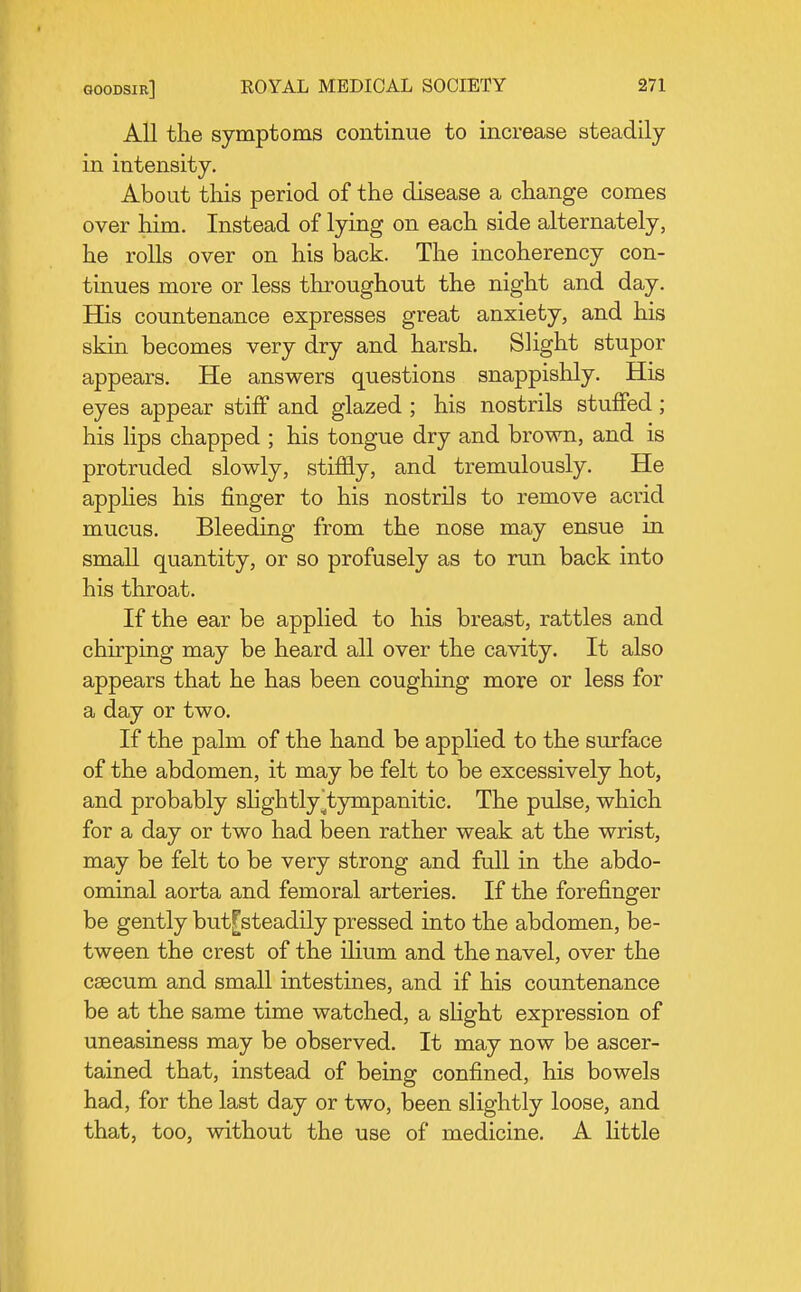 All the symptoms continue to increase steadily in intensity. About this period of the disease a change comes over him. Instead of lying on each side alternately, he rolls over on his back. The incoherency con- tinues more or less throughout the night and day. Bjs countenance expresses great anxiety, and his skin becomes very dry and harsh. Slight stupor appears. He answers questions snappishly. His eyes appear stiff and glazed ; his nostrils stuffed ; his lips chapped ; his tongue dry and brown, and is protruded slowly, stiffly, and tremulously. He appUes his finger to his nostrils to remove acrid mucus. Bleeding from the nose may ensue in small quantity, or so profusely as to run back into his throat. If the ear be applied to his breast, rattles and chirping may be heard all over the cavity. It also appears that he has been coughing more or less for a day or two. If the palm of the hand be applied to the surface of the abdomen, it may be felt to be excessively hot, and probably sHghtly^tympanitic. The pulse, which for a day or two had been rather weak at the wrist, may be felt to be very strong and full in the abdo- ominal aorta and femoral arteries. If the forefinger be gently but[steadily pressed into the abdomen, be- tween the crest of the ihum and the navel, over the caecum and small intestines, and if his countenance be at the same time watched, a sHght expression of uneasiness may be observed. It may now be ascer- tained that, instead of being confined, his bowels had, for the last day or two, been slightly loose, and that, too, without the use of medicine. A little