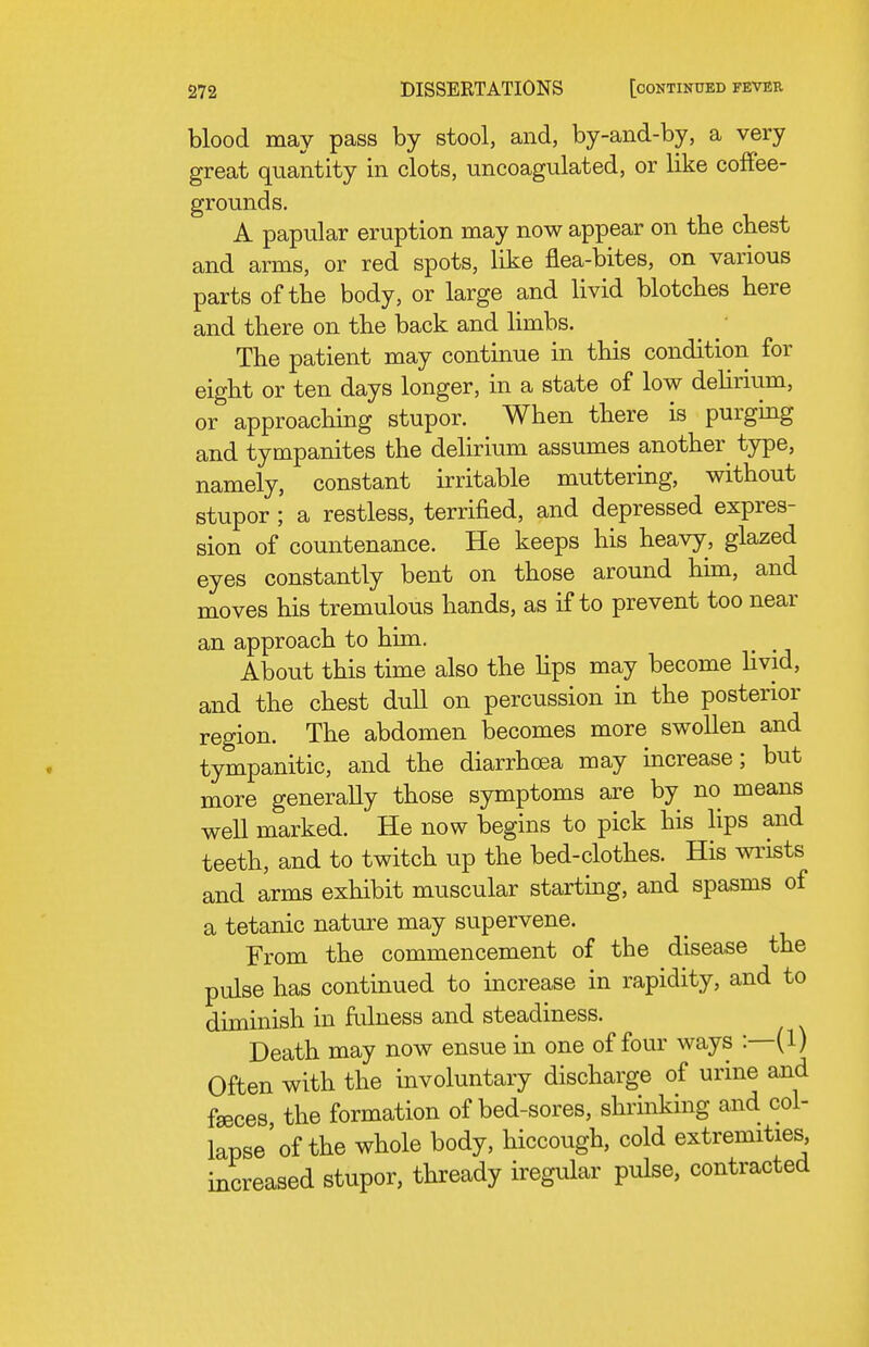 blood may pass by stool, and, by-and-by, a very great quantity in clots, uncoagulated, or like coffee- grounds. A papular eruption may now appear on the cbest and arms, or red spots, like flea-bites, on various parts of the body, or large and livid blotches here and there on the back and limbs. The patient may continue in this condition for eight or ten days longer, in a state of low dehnum, or approaching stupor. When there is purgmg and tympanites the delirium assumes another^ type, namely, constant irritable muttering, without stupor ; a restless, terrified, and depressed expres- sion of countenance. He keeps his heavy, glazed eyes constantly bent on those around him, and moves his tremulous hands, as if to prevent too near an approach to him. About this time also the lips may become livid, and the chest dull on percussion in the posterior region. The abdomen becomes more swollen and tympanitic, and the diarrhoea may increase; but more generally those symptoms are by no means well marked. He now begins to pick his lips and teeth, and to twitch up the bed-clothes. His wrists and arms exhibit muscular starting, and spasms of a tetanic nature may supervene. From the commencement of the disease the pulse has continued to increase in rapidity, and to diminish in ftilness and steadiness. Death may now ensue in one of four ways :—(1) Often with the involuntary discharge of urine and faeces the formation of bed-sores, shrinking and col- lapse'of the whole body, hiccough, cold extremities, increased stupor, thready iregular pulse, contracted