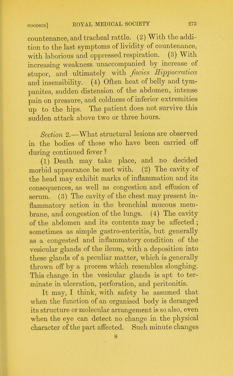 countenance, and tracheal rattle. (2) With the addi- tion to the last symptoms of lividity of countenance, with laborious and oppressed respiration. (3) With increasing weakness unaccompanied by increase of stupor, and ultimately with fades Hippocratica and insensibility. (4) Often heat of belly and tym- panites, sudden distension of the abdomen, intense pain on pressure, and coldness of inferior extremities up to the hips. The patient does not survive this sudden attack above two or three hours. Section 2.—What structural lesions are observed in the bodies of those who have been carried off durinsf continued fever ? (1) Death may take place, and no decided morbid appearance be met with. (2) The cavity of the head may exhibit marks of inflammation and its consequences, as well as congestion and effusion of serum. (3) The cavity of the chest may present in- flammatory action in the bronchial mucous mem- brane, and congestion of the lungs. (4) The cavity of the abdomen and its contents may be affected ; sometimes as simple gastro-enteritis, but generally as a congested and inflammatory condition of the vesicular glands of the ileum, with a deposition into these glands of a peculiar matter, which is generally thrown off by a process which resembles sloughing. This change in the vesicular glands is apt to ter- minate in ulceration, perforation, and peritonitis. It may, I think, with safety be assumed that when the function of an organised body is deranged its structure or molecular arrangement is so also, even when the eye can detect no change in the physical character of the part affected. Such minute changes s