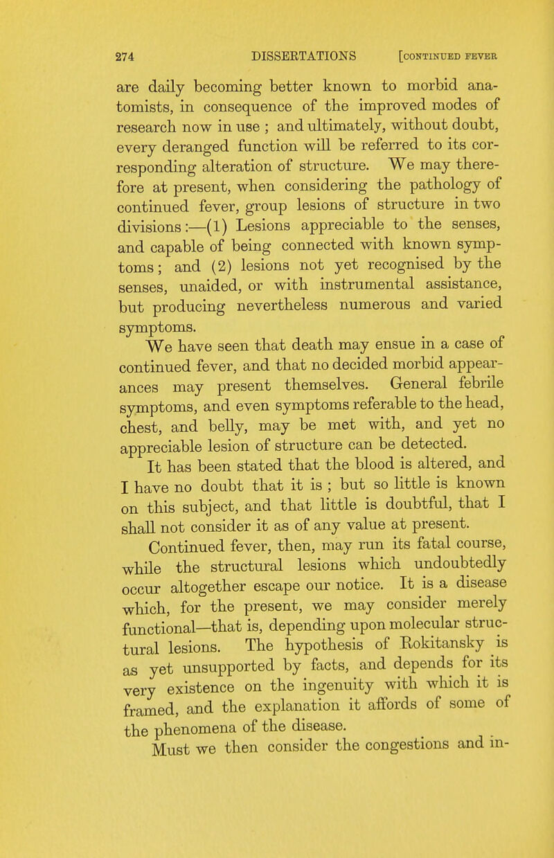 are daily becoming better known to morbid ana- tomists, in consequence of the improved modes of research now in use ; and ultimately, without doubt, every deranged function will be referred to its cor- responding alteration of structure. We may there- fore at present, when considering the pathology of continued fever, group lesions of structure in two divisions:—(1) Lesions appreciable to the senses, and capable of being connected with known symp- toms ; and (2) lesions not yet recognised by the senses, unaided, or with instrumental assistance, but producing nevertheless numerous and varied symptoms. We have seen that death may ensue in a case of continued fever, and that no decided morbid appear- ances may present themselves. General febrile symptoms, and even symptoms referable to the head, chest, and belly, may be met with, and yet no appreciable lesion of structure can be detected. It has been stated that the blood is altered, and I have no doubt that it is ; but so little is known on this subject, and that little is doubtful, that I shall not consider it as of any value at present. Continued fever, then, may run its fatal course, while the structural lesions which undoubtedly occur altogether escape our notice. It is a disease which, for the present, we may consider merely functional—that is, depending upon molecular struc- tural lesions. The hypothesis of Eokitansky is as yet unsupported by facts, and depends for its very existence on the ingenuity with which it is framed, and the explanation it affords of some of the phenomena of the disease. Must we then consider the congestions and in-